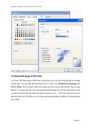 Chương 2. Làm việc với dữ liệu trong Excel 2010
Trang 57
Tự động định dạng có điều kiện.
Với Excel 2010 định dạng có điều kiện sẽ giúp bạn chỉ ra các mẫu trong dữ liệu và sử dụng
rất đơn giản. Chỉ cần đánh dấu một nhóm các ô và bấm vào Conditional Formatting trên
Ribbon Home. Khi di chuyển chuột trên những lựa chọn, bạn sẽ thấy preview của nó ngay
lập tức. Có thể gán cho mỗi ô một màu để phán ảnh thứ hạng của nó trong toàn bộ dải các giá
trị, thêm một thanh dữ liệu trong suốt phản ánh giá trị của ô… Cách thức tiến hành này cho
phép đơn giản hơn rất nhiều so với sự phức tạp trong hộp thoại Conditional Formatting của
Excel 2003.
 