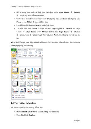 Chương 2. Làm việc với dữ liệu trong Excel 2010
Trang 60
 Để áp dụng biểu mẫu tài liệu bạn vào chọn nhóm Page Layout Themes
Chọn một biểu mẫu từ danh sách.
 Có thể hiệu chỉnh biễu mẫu: vào Colors để chọn lại màu, vào Fonts để chọn lại kiểu
Phông và vào Effects để chọn lại hiệu ứng.
 Lƣu ý bảng phải áp dụng Style thì mới có tác dụng.
 Tạo biểu mẫu mới Colors và Font bạn vào Page Layout Themes chọn
Colors chọn Create New Themes Colors hay Page Layout Themes
chọn Fonts chọn Create New Themes Fonts. Nhớ lƣu lại (Save) sau khi
tạo.
Khi đổi kiểu mẫu khác đồng loạt các đối tƣợng đƣợc áp dụng biểu mẫu thay đổi định dạng
và không bị thay đổi nội dung.
2.3 Tìm và thay thế dữ liệu
Để tìm dữ liệu hoặc tìm và thay thế dữ liệu:
 Bấm nút Find & Select trên nhóm Editing của tab Home
 Chọn Find hoặc Replace
 