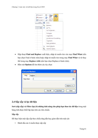 Chương 2. Làm việc với dữ liệu trong Excel 2010
Trang 61
 Hộp thoại Find and Replace xuất hiện, nhập từ muốn tìm vào mục Find What (nếu
bạn chọn Find ở bƣớc trên) hoặc nhập từ muốn tìm trong mục Find What và từ thay
thế trong mục Replace with (nếu bạn chọn Replace ở bƣớc trên).
 Bấm nút Options để tìm thêm các tùy chọn
2.4 Sắp xếp và lọc dữ liệu
Sort (sắp xếp) và Filter (lọc) là những tính năng cho phép bạn thao tác dữ liệu trong một
bảng tính đƣợc thiết lập dựa trên các tiêu chuẩn.
Sắp xếp
Để thực hiện một sắp xếp theo chiều tăng dần hay giảm dần trên một cột:
• Đánh dấu các ô muốn đƣợc sắp xếp
 