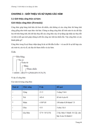 Chương 3. Giới thiệu và sử dụng các hàm
Trang 64
CHƯƠNG 3 : GIỚI THIỆU VÀ SỬ DỤNG CÁC HÀM
3.1 Giới thiệu công thức và hàm:
Giới thiệu công thức (Formula)
Công thức giúp bảng tính hữu ích hơn rất nhiều, nếu không có các công thức thì bảng tính
cũng giống nhƣ trình soạn thảo văn bản. Chúng ta dùng công thức để tính toán từ các dữ liệu
lƣu trữ trên bảng tính, khi dữ liệu thay đổi các công thức này sẽ tự động cập nhật các thay đổi
và tính ra kết quả mới giúp chúng ta đỡ tốn công sức tính lại nhiều lần. Vậy công thức có các
thành phần gì?
Công thức trong Excel đƣợc nhận dạng là do nó bắt đầu là dấu = và sau đó là sự kết hợp của
các toán tử, các trị số, các địa chỉ tham chiếu và các hàm.
Ví dụ:
Ví dụ về công thức
Các toán tử trong công thức
Toán tử Chức năng Ví dụ Kết quả
+ Cộng =3+3 3 cộng 3 là 6
- Trừ =45-4 45 trừ 4 còn 41
* Nhân =150*.05 150 nhân 0.50 thành 7.5
/ Chia =3/3 3 chia 3 là 1
^ Lũy thừa =2^4 =16^(1/4) 2 lũy thừa 4 thành 16 Lấy căn
bậc 4 của 16 thành 2
 