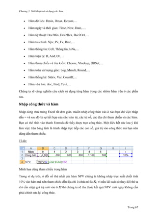 Chương 3. Giới thiệu và sử dụng các hàm
Trang 67
 Hàm dữ liệu: Dmin, Dmax, Dcount,…
 Hàm ngày và thời gian: Time, Now, Date,….
 Hàm kỹ thuật: Dec2Bin, Dec2Hex, Dec2Oct,…
 Hàm tài chính: Npv, Pv, Fv, Rate,…
 Hàm thông tin: Cell, Thông tin, IsNa,…
 Hàm luận lý: If, And, Or,…
 Hàm tham chiếu và tìm kiếm: Choose, Vlookup, OffSet,…
 Hàm toán và lƣợng giác: Log, Mmult, Round,…
 Hàm thống kê: Stdev, Var, CountIf,…
 Hàm văn bản: Asc, Find, Text,…
Chúng ta sẽ cùng nghiên cứu cách sử dụng từng hàm trong các nhóm hàm trên ở các phần
sau.
Nhập công thức và hàm
Nhập công thức trong Excel rất đơn giản, muốn nhập công thức vào ô nào bạn chỉ việc nhập
dấu = và sau đó là sự kết hợp của các toán tử, các trị số, các địa chỉ tham chiếu và các hàm.
Bạn có thể nhìn vào thanh Formula để thấy đƣợc trọn công thức. Một điều hết sức lƣu ý khi
làm việc trên bảng tính là tránh nhập trực tiếp các con số, giá trị vào công thức mà bạn nên
dùng đến tham chiếu.
Ví dụ:
Minh họa dùng tham chiếu trong hàm
Trong ví dụ trên, ở đối số thứ nhất của hàm NPV chúng ta không nhập trực suất chiết tính
10% vào hàm mà nên tham chiếu đến địa chỉ ô chứa nó là I2, vì nếu lãi suất có thay đổi thì ta
chỉ cần nhập giá trị mới vào ô I2 thì chúng ta sẽ thu đƣợc kết quả NPV mới ngay không cần
phải chỉnh sửa lại công thức.
 