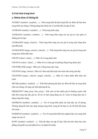 Chương 3. Giới thiệu và sử dụng các hàm
Trang 72
3.2 Các hàm trong Excel
a. Nhóm hàm về thống kê
AVEDEV (number1, number2, ...) : Tính trung bình độ lệch tuyệt đối các điểm dữ liệu theo
trung bình của chúng. Thƣờng dùng làm thƣớc đo về sự biến đổi của tập số liệu
AVERAGE (number1, number2, ...) : Tính trung bình cộng
AVERAGEA (number1, number2, ...) : Tính trung bình cộng của các giá trị, bao gồm cả
những giá trị logic
AVERAGEIF (range, criteria1) : Tính trung bình cộng của các giá trị trong một mảng theo
một điều kiện
AVERAGEIFS (range, criteria1, criteria2, ...) : Tính trung bình cộng của các giá trị trong một
mảng theo nhiều điều kiện
COUNT (value1, value2, ...) : Đếm số ô trong danh sách
COUNTA (value1, value2, ...) : Đếm số ô có chứa giá trị (không rỗng) trong danh sách
COUNTBLANK (range) : Đếm các ô rỗng trong một vùng
COUNTIF (range, criteria) : Đếm số ô thỏa một điều kiện cho trƣớc bên trong một dãy
COUNTIFS (range1, criteria1, range2, criteria2, ...) : Đếm số ô thỏa nhiều điều kiện cho
trƣớc
DEVSQ (number1, number2, ...) : Tính bình phƣơng độ lệch các điểm dữ liệu từ trung bình
mẫu của chúng, rồi cộng các bình phƣơng đó lại.
FREQUENCY (data_array, bins_array) : Tính xem có bao nhiêu giá trị thƣờng xuyên xuất
hiện bên trong một dãy giá trị, rồi trả về một mảng đứng các số. Luôn sử dụng hàm này ở
dạng công thức mảng
GEOMEAN (number1, number2, ...) : Trả về trung bình nhân của một dãy các số dƣơng.
Thƣờng dùng để tính mức tăng trƣởng trung bình, trong đó lãi kép có các lãi biến đổi đƣợc
cho trƣớc...
HARMEAN (number1, number2, ...) : Trả về trung bình điều hòa (nghịch đảo của trung bình
cộng) của các số
KURT (number1, number2, ...) : Tính độ nhọn của tập số liệu, biểu thị mức nhọn hay mức
phẳng tƣơng đối của một phân bố so với phân bố chuẩn
 