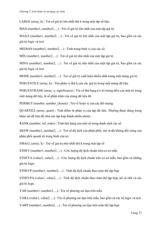 Chương 3. Giới thiệu và sử dụng các hàm
Trang 73
LARGE (array, k) : Trả về giá trị lớn nhất thứ k trong một tập số liệu
MAX (number1, number2, ...) : Trả về giá trị lớn nhất của một tập giá trị
MAXA (number1, number2, ...) : Trả về giá trị lớn nhất của một tập giá trị, bao gồm cả các
giá trị logic và text
MEDIAN (number1, number2, ...) : Tính trung bình vị của các số.
MIN (number1, number2, ...) : Trả về giá trị nhỏ nhất của một tập giá trị
MINA (number1, number2, ...) : Trả về giá trị nhỏ nhất của một tập giá trị, bao gồm cả các
giá trị logic và text
MODE (number1, number2, ...) : Trả về giá trị xuất hiện nhiều nhất trong một mảng giá trị
PERCENTILE (array, k) : Tìm phân vị thứ k của các giá trị trong một mảng dữ liệu
PERCENTRANK (array, x, significance) : Trả về thứ hạng (vị trí tƣơng đối) của một trị trong
một mảng dữ liệu, là số phần trăm của mảng dữ liệu đó
PERMUT (number, number_chosen) : Trả về hoán vị của các đối tƣợng.
QUARTILE (array, quart) : Tính điểm tứ phân vị của tập dữ liệu. Thƣờng đƣợc dùng trong
khảo sát dữ liệu để chia các tập hợp thành nhiều nhóm...
RANK (number, ref, order) : Tính thứ hạng của một số trong danh sách các số
SKEW (number1, number2, ...) : Trả về độ lệch của phân phối, mô tả độ không đối xứng của
phân phối quanh trị trung bình của nó
SMALL (array, k) : Trả về giá trị nhỏ nhất thứ k trong một tập số
STDEV (number1, number2, ...) : Ƣớc lƣợng độ lệch chuẩn trên cơ sở mẫu
STDEVA (value1, value2, ...) : Ƣớc lƣợng độ lệch chuẩn trên cơ sở mẫu, bao gồm cả những
giá trị logic
STDEVP (number1, number2, ...) : Tính độ lệch chuẩn theo toàn thể tập hợp
STDEVPA (value1, value2, ...) : Tính độ lệch chuẩn theo toàn thể tập hợp, kể cả chữ và các
giá trị logic
VAR (number1, number2, ...) : Trả về phƣơng sai dựa trên mẫu
VARA (value1, value2, ...) : Trả về phƣơng sai dựa trên mẫu, bao gồm cả các trị logic và text
VARP (number1, number2, ...) : Trả về phƣơng sai dựa trên toàn thể tập hợp
 