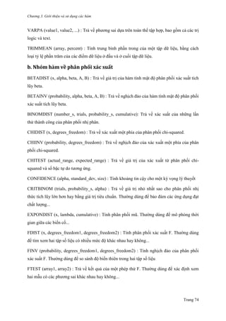 Chương 3. Giới thiệu và sử dụng các hàm
Trang 74
VARPA (value1, value2, ...) : Trả về phƣơng sai dựa trên toàn thể tập hợp, bao gồm cả các trị
logic và text.
TRIMMEAN (array, percent) : Tính trung bình phần trong của một tập dữ liệu, bằng cách
loại tỷ lệ phần trăm của các điểm dữ liệu ở đầu và ở cuối tập dữ liệu.
b. Nhóm hàm về phân phối xác suất
BETADIST (x, alpha, beta, A, B) : Trả về giá trị của hàm tính mật độ phân phối xác suất tích
lũy beta.
BETAINV (probability, alpha, beta, A, B) : Trả về nghịch đảo của hàm tính mật độ phân phối
xác suất tích lũy beta.
BINOMDIST (number_s, trials, probability_s, cumulative): Trả về xác suất của những lần
thử thành công của phân phối nhị phân.
CHIDIST (x, degrees_freedom) : Trả về xác xuất một phía của phân phối chi-squared.
CHIINV (probability, degrees_freedom) : Trả về nghịch đảo của xác xuất một phía của phân
phối chi-squared.
CHITEST (actual_range, expected_range) : Trả về giá trị của xác xuất từ phân phối chi-
squared và số bậc tự do tƣơng ứng.
CONFIDENCE (alpha, standard_dev, size) : Tính khoảng tin cậy cho một kỳ vọng lý thuyết
CRITBINOM (trials, probability_s, alpha) : Trả về giá trị nhỏ nhất sao cho phân phối nhị
thức tích lũy lớn hơn hay bằng giá trị tiêu chuẩn. Thƣờng dùng để bảo đảm các ứng dụng đạt
chất lƣợng...
EXPONDIST (x, lambda, cumulative) : Tính phân phối mũ. Thƣờng dùng để mô phỏng thời
gian giữa các biến cố...
FDIST (x, degrees_freedom1, degrees_freedom2) : Tính phân phối xác suất F. Thƣờng dùng
để tìm xem hai tập số liệu có nhiều mức độ khác nhau hay không...
FINV (probability, degrees_freedom1, degrees_freedom2) : Tính nghịch đảo của phân phối
xác suất F. Thƣờng dùng để so sánh độ biến thiên trong hai tập số liệu
FTEST (array1, array2) : Trả về kết quả của một phép thử F. Thƣờng dùng để xác định xem
hai mẫu có các phƣơng sai khác nhau hay không...
 