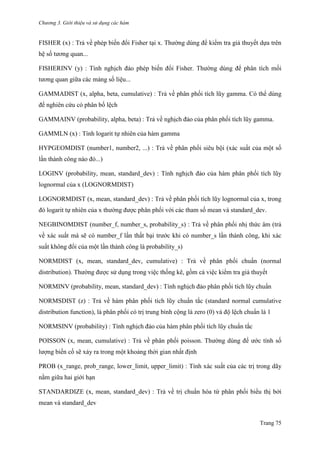Chương 3. Giới thiệu và sử dụng các hàm
Trang 75
FISHER (x) : Trả về phép biến đổi Fisher tại x. Thƣờng dùng để kiểm tra giả thuyết dựa trên
hệ số tƣơng quan...
FISHERINV (y) : Tính nghịch đảo phép biến đổi Fisher. Thƣờng dùng để phân tích mối
tƣơng quan giữa các mảng số liệu...
GAMMADIST (x, alpha, beta, cumulative) : Trả về phân phối tích lũy gamma. Có thể dùng
để nghiên cứu có phân bố lệch
GAMMAINV (probability, alpha, beta) : Trả về nghịch đảo của phân phối tích lũy gamma.
GAMMLN (x) : Tính logarit tự nhiên của hàm gamma
HYPGEOMDIST (number1, number2, ...) : Trả về phân phối siêu bội (xác suất của một số
lần thành công nào đó...)
LOGINV (probability, mean, standard_dev) : Tính nghịch đảo của hàm phân phối tích lũy
lognormal của x (LOGNORMDIST)
LOGNORMDIST (x, mean, standard_dev) : Trả về phân phối tích lũy lognormal của x, trong
đó logarit tự nhiên của x thƣờng đƣợc phân phối với các tham số mean và standard_dev.
NEGBINOMDIST (number_f, number_s, probability_s) : Trả về phân phối nhị thức âm (trả
về xác suất mà sẽ có number_f lần thất bại trƣớc khi có number_s lần thành công, khi xác
suất không đổi của một lần thành công là probability_s)
NORMDIST (x, mean, standard_dev, cumulative) : Trả về phân phối chuẩn (normal
distribution). Thƣờng đƣợc sử dụng trong việc thống kê, gồm cả việc kiểm tra giả thuyết
NORMINV (probability, mean, standard_dev) : Tính nghịch đảo phân phối tích lũy chuẩn
NORMSDIST (z) : Trả về hàm phân phối tích lũy chuẩn tắc (standard normal cumulative
distribution function), là phân phối có trị trung bình cộng là zero (0) và độ lệch chuẩn là 1
NORMSINV (probability) : Tính nghịch đảo của hàm phân phối tích lũy chuẩn tắc
POISSON (x, mean, cumulative) : Trả về phân phối poisson. Thƣờng dùng để ƣớc tính số
lƣợng biến cố sẽ xảy ra trong một khoảng thời gian nhất định
PROB (x_range, prob_range, lower_limit, upper_limit) : Tính xác suất của các trị trong dãy
nằm giữa hai giới hạn
STANDARDIZE (x, mean, standard_dev) : Trả về trị chuẩn hóa từ phân phối biểu thị bởi
mean và standard_dev
 