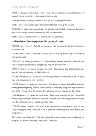 Chương 3. Giới thiệu và sử dụng các hàm
Trang 76
TDIST (x, degrees_freedom, tails) : Trả về xác suất của phân phối Student (phân phối t),
trong đó x là giá trị tính từ t và đƣợc dùng để tính xác suất.
TINV (probability, degrees_freedom) : Trả về giá trị t của phân phối Student.
TTEST (array1, array2, tails, type) : Tính xác xuất kết hợp với phép thử Student.
WEIBULL (x, alpha, beta, cumulative) : Trả về phân phối Weibull. Thƣờng sử dụng trong
phân tích độ tin cậy, nhƣ tính tuổi thọ trung bình của một thiết bị.
ZTEST (array, x, sigma) : Trả về xác suất một phía của phép thử z.
c. Nhóm hàm về tương quăn và hồi quy tuyến tính
CORREL (array1, array2) : Tính hệ số tƣơng quan giữa hai mảng để xác định mối quan hệ
của hai đặc tính
COVAR (array1, array2) : Tính tích số các độ lệch của mỗi cặp điểm dữ liệu, rồi tính trung
bình các tích số đó
FORECAST (x, known_y's, known_x's) : Tính toán hay dự đoán một giá trị tƣơng lai bằng
cách sử dụng các giá trị hiện có, bằng phƣơng pháp hồi quy tuyến tính
GROWTH (known_y's, known_x's, new_x's, const) : Tính toán sự tăng trƣởng dự kiến theo
hàm mũ, bằng cách sử dụng các dữ kiện hiện có.
INTERCEPT (known_y's, known_x's) : Tìm điểm giao nhau của một đƣờng thẳng với trục y
bằng cách sử dụng các trị x và y cho trƣớc
LINEST (known_y's, known_x's, const, stats) : Tính thống kê cho một đƣờng bằng cách dùng
phƣơng pháp bình phƣơng tối thiểu (least squares) để tính đƣờng thẳng thích hợp nhất với dữ
liệu, rồi trả về mảng mô tả đƣờng thẳng đó. Luôn dùng hàm này ở dạng công thức mảng.
LOGEST (known_y's, known_x's, const, stats) : Dùng trong phân tích hồi quy. Hàm sẽ tính
đƣờng cong hàm mũ phù hợp với dữ liệu đƣợc cung cấp, rồi trả về mảng gía trị mô tả đƣờng
cong đó. Luôn dùng hàm này ở dạng công thức mảng
PEARSON (array1, array2) : Tính hệ số tƣơng quan momen tích pearson (r), một chỉ mục
không thứ nguyên, trong khoảng từ -1 đến 1, phản ánh sự mở rộng quan hệ tuyến tính giữa
hai tập số liệu
RSQ (known_y's, known_x's) : Tính bình phƣơng hệ số tƣơng quan momen tích Pearson (r),
thông qua các điểm dữ liệu trong known_y's và known_x's
 