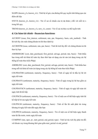Chương 3. Giới thiệu và sử dụng các hàm
Trang 77
SLOPE (known_y's, known_x's) : Tính hệ số góc của đƣờng hồi quy tuyến tính thông qua các
điểm dữ liệu
STEYX (known_y's, known_x's) : Trả về sai số chuẩn của trị dự đoán y đối với mỗi trị x
trong hồi quy.
TREND (known_y's, known_x's, new_x's, const) : Trả về các trị theo xu thế tuyến tính
d. Các hàm tài chính - financian functions
ACCRINT (issue, first_interest, settlement, rate, par, frequency, basis, calc_method) : Tính
lãi tích lũy cho một chứng khoán trả lãi theo định kỳ
ACCRINTM (issue, settlement, rate, par, basis) : Tính lãi tích lũy đối với chứng khoán trả lãi
theo kỳ hạn
AMORDEGRC (cost, date_purchased, first_period, salvage, period, rate, basis) : Tính khấu
hao trong mỗi tài khóa kế toán tùy theo thời hạn sử dụng của tài sản (sử dụng trong các hệ
thống kế toán theo kiểu Pháp)
AMORLINC (cost, date_purchased, first_period, salvage, period, rate, basis) : Tính khấu hao
trong mỗi tài khóa kế toán (sử dụng trong các hệ thống kế toán theo kiểu Pháp)
COUPDAYBS (settlement, maturity, frequency, basis) : Tính số ngày kể từ đầu kỳ lãi tới
ngày kết toán
COUPDAYS (settlement, maturity, frequency, basis) : Tính số ngày trong kỳ lãi bao gồm cả
ngày kết toán
COUPDAYSCN (settlement, maturity, frequency, basis) : Tính số ngày từ ngày kết toán tới
ngày tính lãi kế tiếp
COUPNCD (settlement, maturity, frequency, basis) : Trả về một con số thể hiện ngày tính lãi
kế tiếp kể từ sau ngày kết toán
COUPNUM (settlement, maturity, frequency, basis) : Tính số lần lãi suất phải trả trong
khoảng từ ngày kết toán đến ngày đáo hạn
COUPPCD (settlement, maturity, frequency, basis) : Trả về một con số thể hiện ngày thanh
toán lãi lần trƣớc, trƣớc ngày kết toán
CUMIPMT (rate, nper, pv, start_period, end_period, type) : Tính lợi tức tích lũy phải trả đối
với khoản vay trong khoảng thời gian giữa start_period và end_period
 