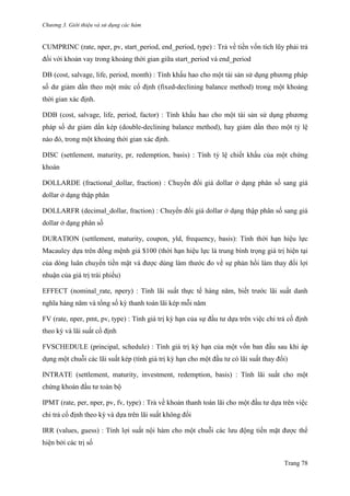 Chương 3. Giới thiệu và sử dụng các hàm
Trang 78
CUMPRINC (rate, nper, pv, start_period, end_period, type) : Trả về tiền vốn tích lũy phải trả
đối với khoản vay trong khoảng thời gian giữa start_period và end_period
DB (cost, salvage, life, period, month) : Tính khấu hao cho một tài sản sử dụng phƣơng pháp
số dƣ giảm dần theo một mức cố định (fixed-declining balance method) trong một khoảng
thời gian xác định.
DDB (cost, salvage, life, period, factor) : Tính khấu hao cho một tài sản sử dụng phƣơng
pháp số dƣ giảm dần kép (double-declining balance method), hay giảm dần theo một tỷ lệ
nào đó, trong một khoảng thời gian xác định.
DISC (settlement, maturity, pr, redemption, basis) : Tính tỷ lệ chiết khấu của một chứng
khoán
DOLLARDE (fractional_dollar, fraction) : Chuyển đổi giá dollar ở dạng phân số sang giá
dollar ở dạng thập phân
DOLLARFR (decimal_dollar, fraction) : Chuyển đổi giá dollar ở dạng thập phân số sang giá
dollar ở dạng phân số
DURATION (settlement, maturity, coupon, yld, frequency, basis): Tính thời hạn hiệu lực
Macauley dựa trên đồng mệnh giá $100 (thời hạn hiệu lực là trung bình trọng giá trị hiện tại
của dòng luân chuyển tiền mặt và đƣợc dùng làm thƣớc đo về sự phản hồi làm thay đổi lợi
nhuận của giá trị trái phiếu)
EFFECT (nominal_rate, npery) : Tính lãi suất thực tế hàng năm, biết trƣớc lãi suất danh
nghĩa hàng năm và tổng số kỳ thanh toán lãi kép mỗi năm
FV (rate, nper, pmt, pv, type) : Tính giá trị kỳ hạn của sự đầu tƣ dựa trên việc chi trả cố định
theo kỳ và lãi suất cố định
FVSCHEDULE (principal, schedule) : Tính giá trị kỳ hạn của một vốn ban đầu sau khi áp
dụng một chuỗi các lãi suất kép (tính giá trị kỳ hạn cho một đầu tƣ có lãi suất thay đổi)
INTRATE (settlement, maturity, investment, redemption, basis) : Tính lãi suất cho một
chứng khoán đầu tƣ toàn bộ
IPMT (rate, per, nper, pv, fv, type) : Trả về khoản thanh toán lãi cho một đầu tƣ dựa trên việc
chi trả cố định theo kỳ và dựa trên lãi suất không đổi
IRR (values, guess) : Tính lợi suất nội hàm cho một chuỗi các lƣu động tiền mặt đƣợc thể
hiện bởi các trị số
 