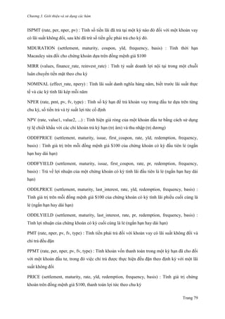 Chương 3. Giới thiệu và sử dụng các hàm
Trang 79
ISPMT (rate, per, nper, pv) : Tính số tiền lãi đã trả tại một kỳ nào đó đối với một khoản vay
có lãi suất không đổi, sau khi đã trừ số tiền gốc phải trả cho kỳ đó.
MDURATION (settlement, maturity, coupon, yld, frequency, basis) : Tính thời hạn
Macauley sửa đổi cho chứng khoán dựa trên đồng mệnh giá $100
MIRR (values, finance_rate, reinvest_rate) : Tính tỷ suất doanh lợi nội tại trong một chuỗi
luân chuyển tiền mặt theo chu kỳ
NOMINAL (effect_rate, npery) : Tính lãi suất danh nghĩa hàng năm, biết trƣớc lãi suất thực
tế và các kỳ tính lãi kép mỗi năm
NPER (rate, pmt, pv, fv, type) : Tính số kỳ hạn để trả khoản vay trong đầu tƣ dựa trên từng
chu kỳ, số tiền trả và tỷ suất lợi tức cố định
NPV (rate, value1, value2, ...) : Tính hiện giá ròng của một khoản đầu tƣ bằng cách sử dụng
tỷ lệ chiết khấu với các chi khoản trả kỳ hạn (trị âm) và thu nhập (trị dƣơng)
ODDFPRICE (settlement, maturity, issue, first_coupon, rate, yld, redemption, frequency,
basis) : Tính giá trị trên mỗi đồng mệnh giá $100 của chứng khoán có kỳ đầu tiên lẻ (ngắn
hạn hay dài hạn)
ODDFYIELD (settlement, maturity, issue, first_coupon, rate, pr, redemption, frequency,
basis) : Trả về lợi nhuận của một chứng khoán có kỳ tính lãi đầu tiên là lẻ (ngắn hạn hay dài
hạn)
ODDLPRICE (settlement, maturity, last_interest, rate, yld, redemption, frequency, basis) :
Tính giá trị trên mỗi đồng mệnh giá $100 của chứng khoán có kỳ tính lãi phiếu cuối cùng là
lẻ (ngắn hạn hay dài hạn)
ODDLYIELD (settlement, maturity, last_interest, rate, pr, redemption, frequency, basis) :
Tính lợi nhuận của chứng khoán có kỳ cuối cùng là lẻ (ngắn hạn hay dài hạn)
PMT (rate, nper, pv, fv, type) : Tính tiền phải trả đối với khoản vay có lãi suất không đổi và
chi trả đều đặn
PPMT (rate, per, nper, pv, fv, type) : Tính khoản vốn thanh toán trong một kỳ hạn đã cho đối
với một khoản đầu tƣ, trong đó việc chi trả đƣợc thực hiện đều đặn theo định kỳ với một lãi
suất không đổi
PRICE (settlement, maturity, rate, yld, redemption, frequency, basis) : Tính giá trị chứng
khoán trên đồng mệnh giá $100, thanh toán lợi tức theo chu kỳ
 