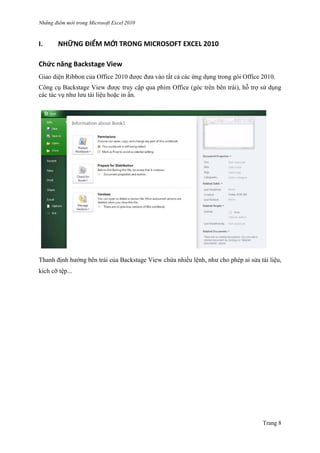 Những điểm mớ i trong Microsoft Excel 2010
Trang 8
I. NHỮNG ĐIỂM MỚI TRONG MICROSOFT EXCEL 2010
Chức năng Backstage View
Giao diện Ribbon của Office 2010 đƣợc đƣa vào tất cả các ứng dụng trong gói Office 2010.
Công cụ Backstage View đƣợc truy cập qua phím Office (góc trên bên trái), hỗ trợ sử dụng
các tác vụ nhƣ lƣu tài liệu hoặc in ấn.
Thanh định hƣớng bên trái của Backstage View chứa nhiều lệnh, nhƣ cho phép ai sửa tài liệu,
kích cỡ tê ̣p...
 