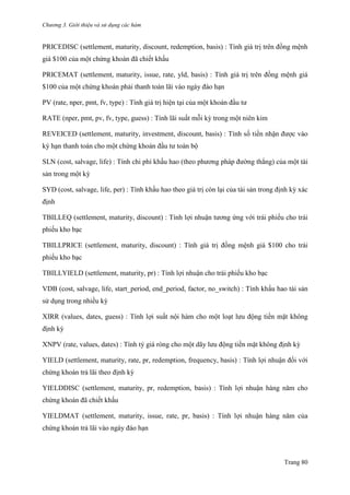 Chương 3. Giới thiệu và sử dụng các hàm
Trang 80
PRICEDISC (settlement, maturity, discount, redemption, basis) : Tính giá trị trên đồng mệnh
giá $100 của một chứng khoán đã chiết khấu
PRICEMAT (settlement, maturity, issue, rate, yld, basis) : Tính giá trị trên đồng mệnh giá
$100 của một chứng khoán phải thanh toán lãi vào ngày đáo hạn
PV (rate, nper, pmt, fv, type) : Tính giá trị hiện tại của một khoản đầu tƣ
RATE (nper, pmt, pv, fv, type, guess) : Tính lãi suất mỗi kỳ trong một niên kim
REVEICED (settlement, maturity, investment, discount, basis) : Tính số tiền nhận đƣợc vào
kỳ hạn thanh toán cho một chứng khoán đầu tƣ toàn bộ
SLN (cost, salvage, life) : Tính chi phí khấu hao (theo phƣơng pháp đƣờng thẳng) của một tài
sản trong một kỳ
SYD (cost, salvage, life, per) : Tính khấu hao theo giá trị còn lại của tài sản trong định kỳ xác
định
TBILLEQ (settlement, maturity, discount) : Tính lợi nhuận tƣơng ứng với trái phiếu cho trái
phiếu kho bạc
TBILLPRICE (settlement, maturity, discount) : Tính giá trị đồng mệnh giá $100 cho trái
phiếu kho bạc
TBILLYIELD (settlement, maturity, pr) : Tính lợi nhuận cho trái phiếu kho bạc
VDB (cost, salvage, life, start_period, end_period, factor, no_switch) : Tính khấu hao tài sản
sử dụng trong nhiều kỳ
XIRR (values, dates, guess) : Tính lợi suất nội hàm cho một loạt lƣu động tiền mặt không
định kỳ
XNPV (rate, values, dates) : Tính tỷ giá ròng cho một dãy lƣu động tiền mặt không định kỳ
YIELD (settlement, maturity, rate, pr, redemption, frequency, basis) : Tính lợi nhuận đối với
chứng khoán trả lãi theo định kỳ
YIELDDISC (settlement, maturity, pr, redemption, basis) : Tính lợi nhuận hàng năm cho
chứng khoán đã chiết khấu
YIELDMAT (settlement, maturity, issue, rate, pr, basis) : Tính lợi nhuận hàng năm của
chứng khoán trả lãi vào ngày đáo hạn
 