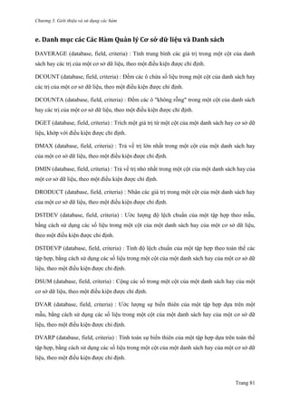Chương 3. Giới thiệu và sử dụng các hàm
Trang 81
e. Danh mục các Các Hàm Quản lý Cơ sở dữ liệu và Dănh sách
DAVERAGE (database, field, criteria) : Tính trung bình các giá trị trong một cột của danh
sách hay các trị của một cơ sở dữ liệu, theo một điều kiện đƣợc chỉ định.
DCOUNT (database, field, criteria) : Đếm các ô chứa số liệu trong một cột của danh sách hay
các trị của một cơ sở dữ liệu, theo một điều kiện đƣợc chỉ định.
DCOUNTA (database, field, criteria) : Đếm các ô "không rỗng" trong một cột của danh sách
hay các trị của một cơ sở dữ liệu, theo một điều kiện đƣợc chỉ định.
DGET (database, field, criteria) : Trích một giá trị từ một cột của một danh sách hay cơ sở dữ
liệu, khớp với điều kiện đƣợc chỉ định.
DMAX (database, field, criteria) : Trả về trị lớn nhất trong một cột của một danh sách hay
của một cơ sở dữ liệu, theo một điều kiện đƣợc chỉ định.
DMIN (database, field, criteria) : Trả về trị nhỏ nhất trong một cột của một danh sách hay của
một cơ sở dữ liệu, theo một điều kiện đƣợc chỉ định.
DRODUCT (database, field, criteria) : Nhân các giá trị trong một cột của một danh sách hay
của một cơ sở dữ liệu, theo một điều kiện đƣợc chỉ định.
DSTDEV (database, field, criteria) : Ƣớc lƣợng độ lệch chuẩn của một tập hợp theo mẫu,
bằng cách sử dụng các số liệu trong một cột của một danh sách hay của một cơ sở dữ liệu,
theo một điều kiện đƣợc chỉ định.
DSTDEVP (database, field, criteria) : Tính độ lệch chuẩn của một tập hợp theo toàn thể các
tập hợp, bằng cách sử dụng các số liệu trong một cột của một danh sách hay của một cơ sở dữ
liệu, theo một điều kiện đƣợc chỉ định.
DSUM (database, field, criteria) : Cộng các số trong một cột của một danh sách hay của một
cơ sở dữ liệu, theo một điều kiện đƣợc chỉ định.
DVAR (database, field, criteria) : Ƣớc lƣợng sự biến thiên của một tập hợp dựa trên một
mẫu, bằng cách sử dụng các số liệu trong một cột của một danh sách hay của một cơ sở dữ
liệu, theo một điều kiện đƣợc chỉ định.
DVARP (database, field, criteria) : Tính toán sự biến thiên của một tập hợp dựa trên toàn thể
tập hợp, bằng cách sử dụng các số liệu trong một cột của một danh sách hay của một cơ sở dữ
liệu, theo một điều kiện đƣợc chỉ định.
 