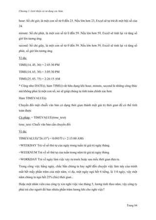 Chương 3. Giới thiệu và sử dụng các hàm
Trang 84
hour: Số chỉ giờ, là một con số từ 0 đến 23. Nếu lớn hơn 23, Excel sẽ tự trừ đi một bội số của
24.
minute: Số chỉ phút, là một con số từ 0 đến 59. Nếu lớn hơn 59, Excel sẽ tính lại và tăng số
giờ lên tƣơng ứng.
second: Số chỉ giây, là một con số từ 0 đến 59. Nếu lớn hơn 59, Excel sẽ tính lại và tăng số
phút, số giờ lên tƣơng ứng.
Ví dụ:
TIME(14, 45, 30) = 2:45:30 PM
TIME(14, 65, 30) = 3:05:30 PM
TIME(25, 85, 75) = 2:26:15 AM
* Cũng nhƣ DATE(), hàm TIME() rất hữu dụng khi hour, minute, second là những công thức
mà không phải là một con số, nó sẽ giúp chúng ta tính toán chính xác hơn
Hàm TIMEVALUE()
Chuyển đổi một chuỗi văn bản có dạng thời gian thành một giá trị thời gian để có thể tính
toán đƣợc
Cú pháp: = TIMEVALUE(time_text)
time_text: Chuỗi văn bản cần chuyển đổi
Ví dụ:
TIMEVALUE("26:15") = 0.09375 (= 2:15:00 AM)
=WEEKDAY Trả về số thứ tự của ngày trong tuần từ giá trị ngày tháng.
=WEEKNUM Trả về số thứ tự của tuần trong năm từ giá trị ngày tháng.
=WORKDAY Trả về ngày làm việc xảy ra trƣớc hoặc sau mốc thời gian đƣa ra.
Trong công việc hằng ngày, chắc hẳn chúng ta hay nghĩ đến chuyện việc làm này của mình
mất hết mấy phần trăm của một năm, ví dụ, một ngày ngủ hết 6 tiếng, là 1/4 ngày, vậy một
năm chúng ta ngủ hết 25% (hic) thời gian...
Hoặc một nhân viên của công ty xin nghỉ việc vào tháng 5, lƣơng tính theo năm, vậy công ty
phải trả cho ngƣời đó bao nhiêu phần trăm lƣơng khi cho nghỉ việc?
 