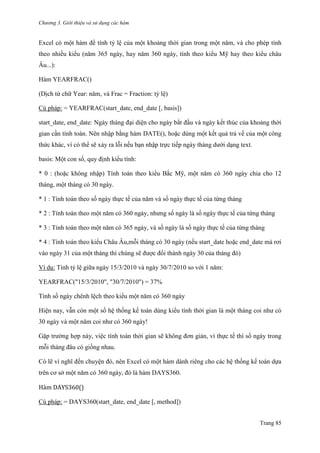 Chương 3. Giới thiệu và sử dụng các hàm
Trang 85
Excel có một hàm để tính tỷ lệ của một khoảng thời gian trong một năm, và cho phép tính
theo nhiều kiểu (năm 365 ngày, hay năm 360 ngày, tính theo kiểu Mỹ hay theo kiểu châu
Âu...):
Hàm YEARFRAC()
(Dịch từ chữ Year: năm, và Frac = Fraction: tỷ lệ)
Cú pháp: = YEARFRAC(start_date, end_date [, basis])
start_date, end_date: Ngày tháng đại diện cho ngày bắt đầu và ngày kết thúc của khoảng thời
gian cần tính toán. Nên nhập bằng hàm DATE(), hoặc dùng một kết quả trả về của một công
thức khác, vì có thể sẽ xảy ra lỗi nếu bạn nhập trực tiếp ngày tháng dƣới dạng text.
basis: Một con số, quy định kiểu tính:
* 0 : (hoặc không nhập) Tính toán theo kiểu Bắc Mỹ, một năm có 360 ngày chia cho 12
tháng, một tháng có 30 ngày.
* 1 : Tính toán theo số ngày thực tế của năm và số ngày thực tế của từng tháng
* 2 : Tính toán theo một năm có 360 ngày, nhƣng số ngày là số ngày thực tế của từng tháng
* 3 : Tính toán theo một năm có 365 ngày, và số ngày là số ngày thực tế của từng tháng
* 4 : Tính toán theo kiểu Châu Âu,mỗi tháng có 30 ngày (nếu start_date hoặc end_date mà rơi
vào ngày 31 của một tháng thì chúng sẽ đƣợc đổi thành ngày 30 của tháng đó)
Ví dụ: Tính tỷ lệ giữa ngày 15/3/2010 và ngày 30/7/2010 so với 1 năm:
YEARFRAC("15/3/2010", "30/7/2010") = 37%
Tính số ngày chênh lệch theo kiểu một năm có 360 ngày
Hiện nay, vẫn còn một số hệ thống kế toán dùng kiểu tính thời gian là một tháng coi nhƣ có
30 ngày và một năm coi nhƣ có 360 ngày!
Gặp trƣờng hợp này, việc tính toán thời gian sẽ không đơn giản, vì thực tế thì số ngày trong
mỗi tháng đâu có giống nhau.
Có lẽ vì nghĩ đến chuyện đó, nên Excel có một hàm dành riêng cho các hệ thống kế toán dựa
trên cơ sở một năm có 360 ngày, đó là hàm DAYS360.
Hàm DAYS360()
Cú pháp: = DAYS360(start_date, end_date [, method])
 