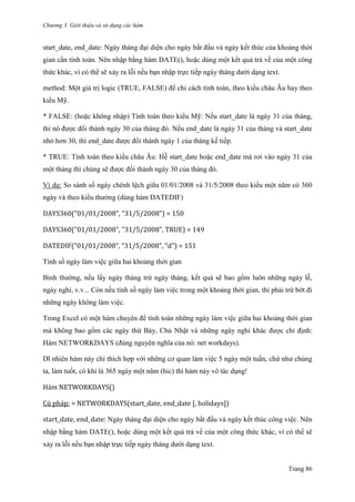 Chương 3. Giới thiệu và sử dụng các hàm
Trang 86
start_date, end_date: Ngày tháng đại diện cho ngày bắt đầu và ngày kết thúc của khoảng thời
gian cần tính toán. Nên nhập bằng hàm DATE(), hoặc dùng một kết quả trả về của một công
thức khác, vì có thể sẽ xảy ra lỗi nếu bạn nhập trực tiếp ngày tháng dƣới dạng text.
method: Một giá trị logic (TRUE, FALSE) để chỉ cách tính toán, theo kiểu châu Âu hay theo
kiểu Mỹ.
* FALSE: (hoặc không nhập) Tính toán theo kiểu Mỹ: Nếu start_date là ngày 31 của tháng,
thì nó đƣợc đổi thành ngày 30 của tháng đó. Nếu end_date là ngày 31 của tháng và start_date
nhỏ hơn 30, thì end_date đƣợc đổi thành ngày 1 của tháng kế tiếp.
* TRUE: Tính toán theo kiểu châu Âu: Hễ start_date hoặc end_date mà rơi vào ngày 31 của
một tháng thì chúng sẽ đƣợc đổi thành ngày 30 của tháng đó.
Ví dụ: So sánh số ngày chênh lệch giữa 01/01/2008 và 31/5/2008 theo kiểu một năm có 360
ngày và theo kiểu thƣờng (dùng hàm DATEDIF)
DAYS360("01/01/2008", "31/5/2008") = 150
DAYS360("01/01/2008", "31/5/2008", TRUE) = 149
DATEDIF("01/01/2008", "31/5/2008", "d") = 151
Tính số ngày làm việc giữa hai khoảng thời gian
Bình thƣờng, nếu lấy ngày tháng trừ ngày tháng, kết quả sẽ bao gồm luôn những ngày lễ,
ngày nghỉ, v.v... Còn nếu tính số ngày làm việc trong một khoảng thời gian, thì phải trừ bớt đi
những ngày không làm việc.
Trong Excel có một hàm chuyên để tính toán những ngày làm việc giữa hai khoảng thời gian
mà không bao gồm các ngày thứ Bảy, Chủ Nhật và những ngày nghỉ khác đƣợc chỉ định:
Hàm NETWORKDAYS (đúng nguyên nghĩa của nó: net workdays).
Dĩ nhiên hàm này chỉ thích hợp với những cơ quan làm việc 5 ngày một tuần, chứ nhƣ chúng
ta, làm tuốt, có khi là 365 ngày một năm (hic) thì hàm này vô tác dụng!
Hàm NETWORKDAYS()
Cú pháp: = NETWORKDAYS(start_date, end_date [, holidays])
start_date, end_date: Ngày tháng đại diện cho ngày bắt đầu và ngày kết thúc công việc. Nên
nhập bằng hàm DATE(), hoặc dùng một kết quả trả về của một công thức khác, vì có thể sẽ
xảy ra lỗi nếu bạn nhập trực tiếp ngày tháng dƣới dạng text.
 