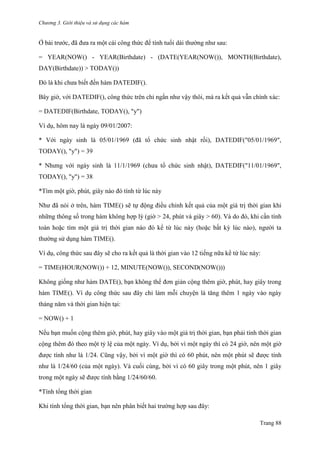 Chương 3. Giới thiệu và sử dụng các hàm
Trang 88
Ở bài trƣớc, đã đƣa ra một cái công thức để tính tuổi dài thƣờng nhƣ sau:
= YEAR(NOW() - YEAR(Birthdate) - (DATE(YEAR(NOW()), MONTH(Birthdate),
DAY(Birthdate)) > TODAY())
Đó là khi chƣa biết đến hàm DATEDIF().
Bây giờ, với DATEDIF(), công thức trên chỉ ngắn nhƣ vậy thôi, mà ra kết quả vẫn chính xác:
= DATEDIF(Birthdate, TODAY(), "y")
Ví dụ, hôm nay là ngày 09/01/2007:
* Với ngày sinh là 05/01/1969 (đã tổ chức sinh nhật rồi), DATEDIF("05/01/1969",
TODAY(), "y") = 39
* Nhƣng với ngày sinh là 11/1/1969 (chƣa tổ chức sinh nhật), DATEDIF("11/01/1969",
TODAY(), "y") = 38
*Tìm một giờ, phút, giây nào đó tính từ lúc này
Nhƣ đã nói ở trên, hàm TIME() sẽ tự động điều chỉnh kết quả của một giá trị thời gian khi
những thông số trong hàm không hợp lý (giờ > 24, phút và giây > 60). Và do đó, khi cần tính
toán hoặc tìm một giá trị thời gian nào đó kể từ lúc này (hoặc bất kỳ lúc nào), ngƣời ta
thƣờng sử dụng hàm TIME().
Ví dụ, công thức sau đây sẽ cho ra kết quả là thời gian vào 12 tiếng nữa kể từ lúc này:
= TIME(HOUR(NOW()) + 12, MINUTE(NOW()), SECOND(NOW()))
Không giống nhƣ hàm DATE(), bạn không thể đơn giản cộng thêm giờ, phút, hay giây trong
hàm TIME(). Ví dụ công thức sau đây chỉ làm mỗi chuyện là tăng thêm 1 ngày vào ngày
tháng năm và thời gian hiện tại:
= NOW() + 1
Nếu bạn muốn cộng thêm giờ, phút, hay giây vào một giá trị thời gian, bạn phải tính thời gian
cộng thêm đó theo một tỷ lệ của một ngày. Ví dụ, bởi vì một ngày thì có 24 giờ, nên một giờ
đƣợc tính nhƣ là 1/24. Cũng vậy, bởi vì một giờ thì có 60 phút, nên một phút sẽ đƣợc tính
nhƣ là 1/24/60 (của một ngày). Và cuối cùng, bởi vì có 60 giây trong một phút, nên 1 giây
trong một ngày sẽ đƣợc tính bằng 1/24/60/60.
*Tính tổng thời gian
Khi tính tổng thời gian, bạn nên phân biết hai trƣờng hợp sau đây:
 