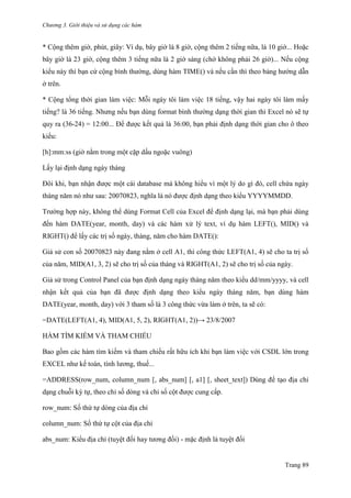 Chương 3. Giới thiệu và sử dụng các hàm
Trang 89
* Cộng thêm giờ, phút, giây: Ví dụ, bây giờ là 8 giờ, cộng thêm 2 tiếng nữa, là 10 giờ... Hoặc
bây giờ là 23 giờ, cộng thêm 3 tiếng nữa là 2 giờ sáng (chớ không phải 26 giờ)... Nếu cộng
kiểu này thì bạn cứ cộng bình thƣờng, dùng hàm TIME() và nếu cần thì theo bảng hƣớng dẫn
ở trên.
* Cộng tổng thời gian làm việc: Mỗi ngày tôi làm việc 18 tiếng, vậy hai ngày tôi làm mấy
tiếng? là 36 tiếng. Nhƣng nếu bạn dùng format bình thƣờng dạng thời gian thì Excel nó sẽ tự
quy ra (36-24) = 12:00... Để đƣợc kết quả là 36:00, bạn phải định dạng thời gian cho ô theo
kiểu:
[h]:mm:ss (giờ nằm trong một cặp dấu ngoặc vuông)
Lấy lại định dạng ngày tháng
Đôi khi, bạn nhận đƣợc một cái database mà không hiểu vì một lý do gì đó, cell chứa ngày
tháng năm nó nhƣ sau: 20070823, nghĩa là nó đƣợc định dạng theo kiểu YYYYMMDD.
Trƣờng hợp này, không thể dùng Format Cell của Excel để định dạng lại, mà bạn phải dùng
đến hàm DATE(year, month, day) và các hàm xử lý text, ví dụ hàm LEFT(), MID() và
RIGHT() để lấy các trị số ngày, tháng, năm cho hàm DATE():
Giả sử con số 20070823 này đang nằm ở cell A1, thì công thức LEFT(A1, 4) sẽ cho ta trị số
của năm, MID(A1, 3, 2) sẽ cho trị số của tháng và RIGHT(A1, 2) sẽ cho trị số của ngày.
Giả sử trong Control Panel của bạn định dạng ngày tháng năm theo kiểu dd/mm/yyyy, và cell
nhận kết quả của bạn đã đƣợc định dạng theo kiểu ngày tháng năm, bạn dùng hàm
DATE(year, month, day) với 3 tham số là 3 công thức vừa làm ở trên, ta sẽ có:
=DATE(LEFT(A1, 4), MID(A1, 5, 2), RIGHT(A1, 2))→ 23/8/2007
HÀM TÌM KIẾM VÀ THAM CHIẾU
Bao gồm các hàm tìm kiếm và tham chiếu rất hữu ích khi bạn làm việc với CSDL lớn trong
EXCEL nhƣ kế toán, tính lƣơng, thuế...
=ADDRESS(row_num, column_num [, abs_num] [, a1] [, sheet_text]) Dùng để tạo địa chỉ
dạng chuỗi ký tự, theo chỉ số dòng và chỉ số cột đƣợc cung cấp.
row_num: Số thứ tự dòng của địa chỉ
column_num: Số thứ tự cột của địa chỉ
abs_num: Kiểu địa chỉ (tuyệt đối hay tƣơng đối) - mặc định là tuyệt đối
 