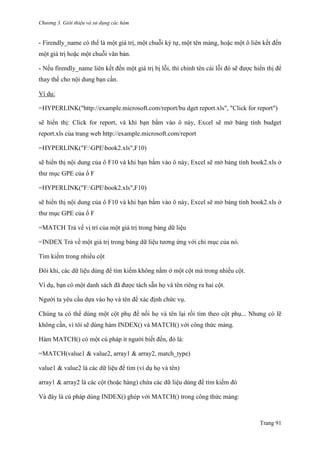 Chương 3. Giới thiệu và sử dụng các hàm
Trang 91
- Firendly_name có thể là một giá trị, một chuỗi ký tự, một tên mảng, hoặc một ô liên kết đến
một giá trị hoặc một chuỗi văn bản.
- Nếu firendly_name liên kết đến một giá trị bị lỗi, thì chính tên cái lỗi đó sẽ đƣợc hiển thị để
thay thế cho nội dung bạn cần.
Ví dụ:
=HYPERLINK("http://example.microsoft.com/report/bu dget report.xls", "Click for report")
sẽ hiển thị: Click for report, và khi bạn bấm vào ô này, Excel sẽ mở bảng tính budget
report.xls của trang web http://example.microsoft.com/report
=HYPERLINK("F:GPEbook2.xls",F10)
sẽ hiển thị nội dung của ô F10 và khi bạn bấm vào ô này, Excel sẽ mở bảng tính book2.xls ở
thƣ mục GPE của ổ F
=HYPERLINK("F:GPEbook2.xls",F10)
sẽ hiển thị nội dung của ô F10 và khi bạn bấm vào ô này, Excel sẽ mở bảng tính book2.xls ở
thƣ mục GPE của ổ F
=MATCH Trả về vị trí của một giá trị trong bảng dữ liệu
=INDEX Trả về một giá trị trong bảng dữ liệu tƣơng ứng với chỉ mục của nó.
Tìm kiếm trong nhiều cột
Đôi khi, các dữ liệu dùng để tìm kiếm không nằm ở một cột mà trong nhiều cột.
Ví dụ, bạn có một danh sách đã đƣợc tách sẵn họ và tên riêng ra hai cột.
Ngƣời ta yêu cầu dựa vào họ và tên để xác định chức vụ.
Chúng ta có thể dùng một cột phụ để nối họ và tên lại rồi tìm theo cột phụ... Nhƣng có lẽ
không cần, vì tôi sẽ dùng hàm INDEX() và MATCH() với công thức mảng.
Hàm MATCH() có một cú pháp ít ngƣời biết đến, đó là:
=MATCH(value1 & value2, array1 & array2, match_type)
value1 & value2 là các dữ liệu để tìm (ví dụ họ và tên)
array1 & array2 là các cột (hoặc hàng) chứa các dữ liệu dùng để tìm kiếm đó
Và đây là cú pháp dùng INDEX() ghép với MATCH() trong công thức mảng:
 
