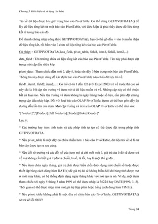 Chương 3. Giới thiệu và sử dụng các hàm
Trang 94
Trả về dữ liệu đƣợc lƣu giữ trong báo cáo PivotTable. Có thể dùng GETPIVOTDATA() để
lấy dữ liệu tổng kết từ một báo cáo PivotTable, với điều kiện là phải thấy đƣợc dữ liệu tổng
kết từ trong báo cáo đó.
Để nhanh chóng nhập công thức GETPIVOTDATA(), bạn có thể gõ dấu = vào ô muốn nhận
dữ liệu tổng kết, rồi bấm vào ô chứa số liệu tổng kết của báo cáo PivotTable.
Cú pháp: = GETPIVOTDATA(data_field, pivot_table, field1, item1, field2, item2,...)
data_field : Tên trƣờng chứa dữ liệu tổng kết của báo cáo PivotTable. Tên này phải đƣợc đặt
trong một cặp dấu nháy kép.
pivot_data : Tham chiếu đến một ô, dãy ô, hoặc tên dãy ô bên trong một báo cáo PivotTable.
Thông tin này đƣợc dùng để xác định báo cáo PivotTable nào chứa dữ liệu trả về.
field1, item1, field2, item2,... : Có thể có từ 1 đến 126 (với Excel 2003 trở về trƣớc thì con số
này chỉ là 14) cặp tên trƣờng và item mô tả dữ liệu muốn trả về. Những cặp này có thể thuộc
bất cứ loại nào. Nếu tên trƣờng và item không là ngày tháng hoặc số liệu, cần phải đặt chúng
trong cặp dấu nháy kép. Đối với loại báo cáo OLAP PivotTable, items có thể bao gồm đầy đủ
đƣờng dẫn lẫn tên của item. Một cặp trƣờng và item của OLAP PivotTable có thể nhƣ sau:
"[Product]","[Product].[All Products].[Foods].[Baked Goods]"
Lƣu ý:
* Các trƣờng hay item tính toán và các phép tính tự tạo có thể đƣợc đặt trong phép tính
GETPIVOTDATA.
* Nếu pivot_table là một dãy có chứa nhiều hơn 1 báo cáo PivotTable, dữ liệu trả về sẽ là từ
báo cáo đƣợc tạo ra sau cùng.
* Nếu đối số trƣờng và các đối số của item mô tả chỉ mỗi một ô, giá trị của ô đó sẽ đƣợc trả
về mà không cần biết giá trị đó là chuỗi, là số, là lỗi, hay là một thứ gì đó...
* Nếu item chứa ngày tháng, giá trị phải đƣợc biểu diễn dƣới dạng một chuỗi số hoặc đƣợc
thiết lập bằng cách dùng hàm DATE() để giá trị đó sẽ không biến đối khi bảng tính đƣợc mở
ở một máy khác, có hệ thống định dạng ngày tháng khác với nơi tạo ra nó. Ví dụ, một item
tham chiếu tới ngày 5 tháng 3 năm 1999 có thể đƣợc nhập là 36224 hay DATE(1999, 3, 5).
Thời gian có thể đƣợc nhập nhƣ một giá trị thập phân hoặc bằng cách dùng hàm TIME().
* Nếu pivot_table không phải là một dãy có chứa báo cáo PivotTable, GETPIVOTDATA()
sẽ trả về lỗi #REF!
 