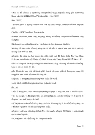 Chương 3. Giới thiệu và sử dụng các hàm
Trang 95
* Nếu các đối số miêu tả một trƣờng không thể thấy đƣợc, hoặc nếu chúng gồm một trƣờng
không hiển thị, GETPIVOTDATA() cũng sẽ trả về lỗi #REF!
Hàm DGET()
Trích một giá trị từ một cột của một danh sách hay cơ sở dữ liệu, khớp với điều kiện đƣợc chỉ
định.
Cú pháp: = DGET(database, field, criteria)
=OFFSET(reference, rows, cols [, height] [, width]) Trả về một vùng tham chiếu từ một vùng
xuất phát.
Đây là một trong những hàm rất hay của Excel, và đƣợc ứng dụng rất nhiều.
Nó dùng để tham chiếu đến một vùng nào đó, bắt đầu từ một ô, hoặc một dãy ô, với một
khoảng cách đƣợc chỉ định.
reference: Là vùng mà bạn muốn làm điểm xuất phát để tham chiếu đến vùng khác.
Reference phải chỉ đến một ô hoặc một dãy ô liên tục, nếu không, hàm sẽ báo lỗi #VALUE!
rows: Số dòng dời lên (hoặc xuống) tính từ reference, nhập số dƣơng nếu muốn dời xuống,
hoặc số âm nếu muốn dời lên.
cols: Số cột dời sang phải trái (hoặc phải) tính từ reference, nhập số dƣơng nếu muốn dời
sang phải, hoặc số âm nếu muốn dời sang trái.
height: Là số dòng (độ cao) của vùng tham chiếu cần trả về.
width: Là số cột (độ rộng) của vùng tham chiếu cần trả về.
Ghi chú:
* Nếu số dòng (rows) hoặc cột (cols) vƣợt ra ngoài phạm vi bảng tính, hàm sẽ báo lỗi #REF!
* Độ cao (height) và độ rộng (width) nếu không nhập, thì xem nhƣ nó bằng với độ cao và độ
rộng của vùng xuất phát (reference)
=ROW(reference) Trả về số thứ tự dòng của ô đầu tiên trong dãy ô. Trả về số thứ tự dòng của
ô đầu tiên ở góc trên bên trái của vùng tham chiếu.
reference: Là ô hoặc một vùng nhiều ô. Nếu reference bỏ trống thì ROW() trả về số thứ tự cột
của ô chứa công thức.
=ROWS(array) Trả về số dòng của vùng tham chiếu.
 