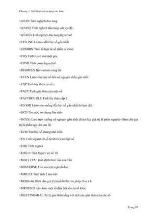 Chương 3. Giới thiệu và sử dụng các hàm
Trang 97
=ATAN Tính nghịch đảo tang
=ATAN2 Tính nghịch đảo tang với tọa độ
=ATANH Tính nghịch đảo tang hyperbol
=CEILING Là tròn đến bội số gần nhất
=COMBIN Tính tổ hợp từ số phần tử chọn
=COS Tính cosin của một góc
=COSH Tính cosin hyperbol
=DEGREES Đổi radians sang độ
=EVEN Làm tròn một số đến số nguyên chẵn gần nhất.
=EXP Tính lũy thừa cơ số e
=FACT Tính giai thừa của một số
=FACTDOUBLE Tính lũy thừa cấp 2
=FLOOR Làm tròn xuống đến bội số gần nhất do bạn chỉ.
=GCD Tìm ƣớc số chung lớn nhất
=INT(X) Làm tròn xuống số nguyên gần nhất (Hàm lấy giá trị là phần nguyên-Hàm cho giá
trị là phần nguyên của X)
=LCM Tìm bội số chung nhỏ nhất
=LN Tính logarit cơ số tự nhiên của một số
=LOG Tính logarit
=LOG10 Tính logarit cơ số 10
=MDETERM Tính định thức của ma trận
=MINVERSE Tìm ma trận nghịch đảo
=MMULT Tính tích 2 ma trận
=MOD(a,b) Hàm cho giá trị là phần dƣ của phép chia a:b
=MROUND Làm tròn một số đến bội số của số khác.
=MULTINOMIAL Tỷ lệ giai thừa tổng với tích các giai thừa của các số.
 