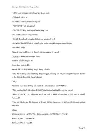 Chương 3. Giới thiệu và sử dụng các hàm
Trang 98
=ODD Làm tròn đến một số nguyên lẽ gần nhất.
=PI Trả về giá trị pi
=POWER Tính lũy thừa của một số
=PRODUCT Tính tích các số
=QUOTIENT Lấy phần nguyên của phép chia
=RADIANS Đổi độ sang radians.
=RAND Trả về một số ngẫu nhiên trong khoảng 0 và 1
=RANDBETWEEN Trả về một số ngẫu nhiên trong khoảng do bạn chỉ định
Hàm ROMAN()
Dùng để chuyển đổi một số dạng Ả-rập sang dạng số La-mã
Cú pháp: = ROMAN(number, form)
number: Số cần chuyển đổi
form: dạng chuyển đổi
0 (hoặc TRUE, hoặc không nhập): Dạng cổ điển
1 cho đến 3: Dạng cổ điển nhƣng đƣợc rút gọn, số càng lớn rút gọn càng nhiều (xem thêm ở
ví dụ) 4 (hoặc FALSE): Dạng hiện đại
Chú ý:
* number phải là số dƣơng, nếu number < 0 hàm sẽ báo lỗi #VALUE!
* Nếu number là số thập phân, ROMAN() chỉ chuyển đổi phần nguyên của nó
* Hàm ROMAN() chỉ xử lý đƣợc tới số lớn nhất là 3999, nếu number > 3999 hàm sẽ báo lỗi
#VALUE!
* Sau khi đã chuyển đổi, kết quả sẽ là một dữ liệu dạng text, và không thể tính toán với nó
đƣợc nữa
Ví dụ:
ROMAN(499, 0) = CDXCIX = ROMAN(499) = ROMAN(499, TRUE)
ROMAN(499, 1) = LDVLIV
ROMAN(499, 2) = XDIX
 