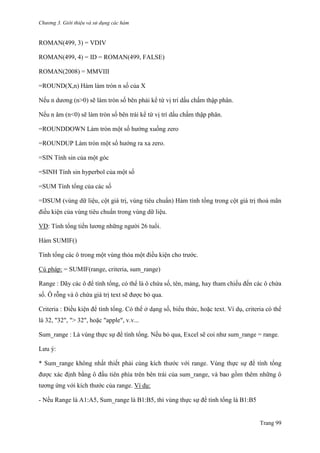 Chương 3. Giới thiệu và sử dụng các hàm
Trang 99
ROMAN(499, 3) = VDIV
ROMAN(499, 4) = ID = ROMAN(499, FALSE)
ROMAN(2008) = MMVIII
=ROUND(X,n) Hàm làm tròn n số của X
Nếu n dƣơng (n>0) sẽ làm tròn số bên phải kể từ vị trí dấu chấm thập phân.
Nếu n âm (n<0) sẽ làm tròn số bên trái kể từ vị trí dấu chấm thập phân.
=ROUNDDOWN Làm tròn một số hƣớng xuống zero
=ROUNDUP Làm tròn một số hƣớng ra xa zero.
=SIN Tính sin của một góc
=SINH Tính sin hyperbol của một số
=SUM Tính tổng của các số
=DSUM (vùng dữ liệu, cột giá trị, vùng tiêu chuẩn) Hàm tính tổng trong cột giá trị thoả mãn
điều kiện của vùng tiêu chuẩn trong vùng dữ liệu.
VD: Tính tổng tiền lƣơng những ngƣời 26 tuổi.
Hàm SUMIF()
Tính tổng các ô trong một vùng thỏa một điều kiện cho trƣớc.
Cú pháp: = SUMIF(range, criteria, sum_range)
Range : Dãy các ô để tính tổng, có thể là ô chứa số, tên, mảng, hay tham chiếu đến các ô chứa
số. Ô rỗng và ô chứa giá trị text sẽ đƣợc bỏ qua.
Criteria : Điều kiện để tính tổng. Có thể ở dạng số, biểu thức, hoặc text. Ví dụ, criteria có thể
là 32, "32", "> 32", hoặc "apple", v.v...
Sum_range : Là vùng thực sự để tính tổng. Nếu bỏ qua, Excel sẽ coi nhƣ sum_range = range.
Lƣu ý:
* Sum_range không nhất thiết phải cùng kích thƣớc với range. Vùng thực sự để tính tổng
đƣợc xác định bằng ô đầu tiên phía trên bên trái của sum_range, và bao gồm thêm những ô
tƣơng ứng với kích thƣớc của range. Ví dụ:
- Nếu Range là A1:A5, Sum_range là B1:B5, thì vùng thực sự để tính tổng là B1:B5
 