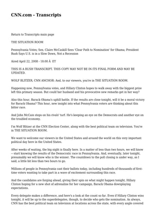 CNN.com - Transcripts
Return to Transcripts main page
THE SITUATION ROOM
Pennsylvania Votes; Sen. Claire McCaskill Sees 'Clear Path to Nomination' for Obama; President
Bush Says U.S. is in a Slow Down, Not a Recession
Aired April 22, 2008 - 18:00 Â ET
THIS IS A RUSH TRANSCRIPT. THIS COPY MAY NOT BE IN ITS FINAL FORM AND MAY BE
UPDATED.
WOLF BLITZER, CNN ANCHOR: And, to our viewers, you're in THE SITUATION ROOM.
Happening now, Pennsylvania votes, and Hillary Clinton hopes to walk away with the biggest prize
left this primary season. But could her husband and his provocative new remarks get in her way?
Also this hour, Barack Obama's uphill battle. If the results are close tonight, will it be a moral victory
for Barack Obama? This hour, new insight into what Pennsylvania voters are thinking about this
bitter race.
And John McCain steps on his rivals' turf. He's keeping an eye on the Democrats and another eye on
the troubled economy.
I'm Wolf Blitzer at the CNN Election Center, along with the best political team on television. You're
in THE SITUATION ROOM.
We want to welcome our viewers in the United States and around the world on this very important
political day here in the United States.
After weeks of waiting, the big night is finally here. In a matter of less than two hours, we will know
-- start knowing the results of the Democratic race in Pennsylvania. And, eventually, later tonight,
presumably we will know who is the winner. The countdown to the poll closing is under way, as I
said, a little bit less than two hours to go.
Millions of people in Pennsylvania cast their ballots today, including hundreds of thousands of first-
time voters wanting to take part in a wave of excitement surrounding this race.
And the candidates are forging ahead, giving their spin on what might happen tonight, Hillary
Clinton hoping for a new shot of adrenaline for her campaign, Barack Obama downplaying
expectations.
Every delegate makes a difference, and here's a look at the count so far. Even if Hillary Clinton wins
tonight, it will be up to the superdelegates, though, to decide who gets the nomination. As always,
CNN has the best political team on television at locations across the state, with every angle covered
 