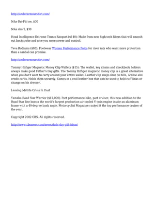 http://underarmourshirt.com/
Nike Dri-Fit tee, $30
Nike short, $30
Head Intelligence Extreme Tennis Racquet ($140): Made from new high-tech fibers that will smooth
out backstroke and give you more power and control.
Teva Rodiums ($80): Footwear Women Performance Polos for river rats who want more protection
than a sandal can promise.
http://underarmourshirt.com/
Tommy Hilfiger Magnetic Money Clip Wallets ($15): The wallet, key chains and checkbook holders
always make good Father's Day gifts. The Tommy Hilfiger magnetic money clip is a great alternative
when you don't want to carry around your entire wallet. Leather clip snaps shut on bills, license and
credit cards. Holds them securely. Comes in a cool leather box that can be used to hold cuff links or
change on his dresser.
Leaving Midlife Crisis In Dust
Yamaha Road Star Warrior ($12,000): Part performance bike, part cruiser, this new addition to the
Road Star line boasts the world's largest production air-cooled V-twin engine inside an aluminum
frame with a 40-degree bank angle. Motorcyclist Magazine ranked it the top performance cruiser of
the year.
Copyright 2002 CBS. All rights reserved.
http://www.cbsnews.com/news/dads-day-gift-ideas/
 