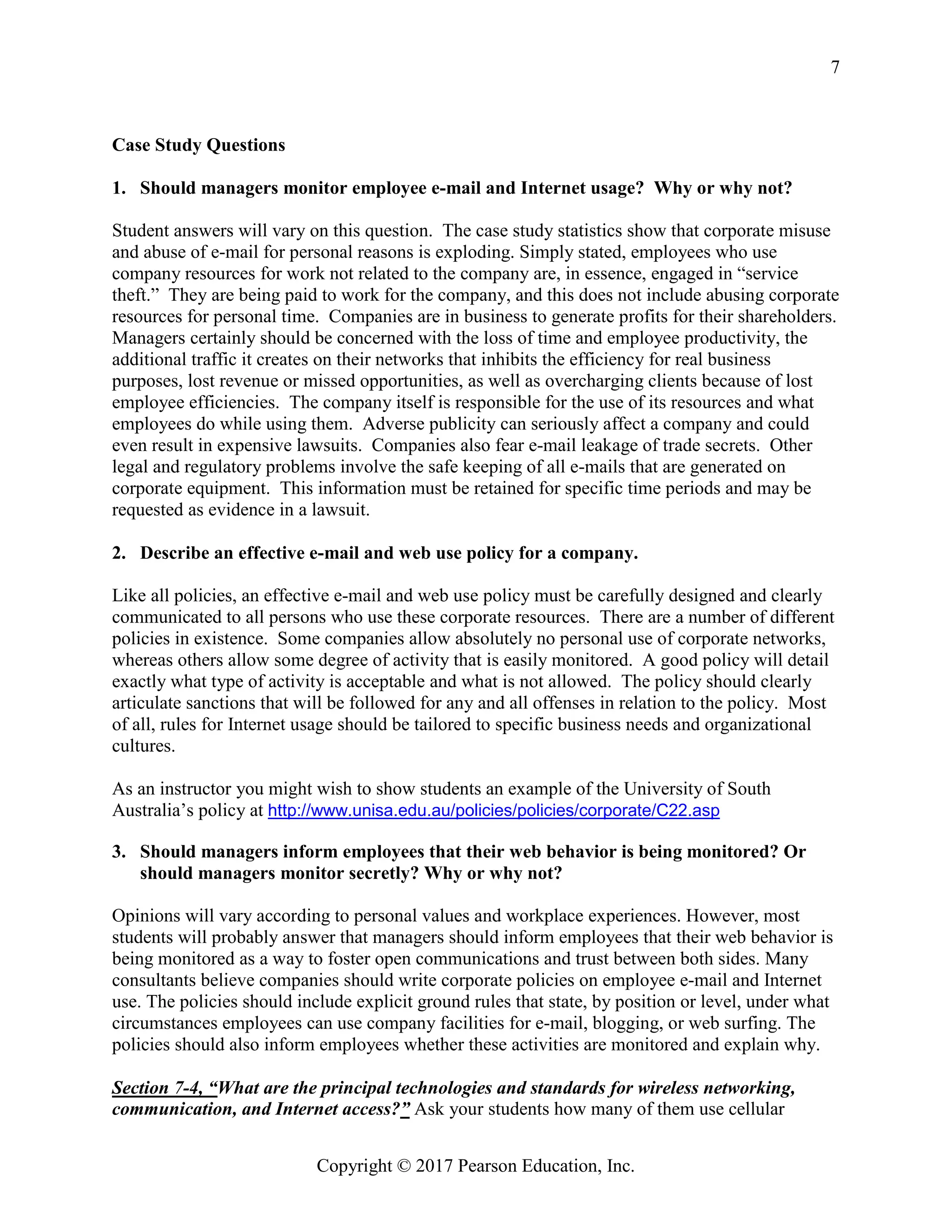 Copyright © 2017 Pearson Education, Inc.
7
Case Study Questions
1. Should managers monitor employee e-mail and Internet usage? Why or why not?
Student answers will vary on this question. The case study statistics show that corporate misuse
and abuse of e-mail for personal reasons is exploding. Simply stated, employees who use
company resources for work not related to the company are, in essence, engaged in “service
theft.” They are being paid to work for the company, and this does not include abusing corporate
resources for personal time. Companies are in business to generate profits for their shareholders.
Managers certainly should be concerned with the loss of time and employee productivity, the
additional traffic it creates on their networks that inhibits the efficiency for real business
purposes, lost revenue or missed opportunities, as well as overcharging clients because of lost
employee efficiencies. The company itself is responsible for the use of its resources and what
employees do while using them. Adverse publicity can seriously affect a company and could
even result in expensive lawsuits. Companies also fear e-mail leakage of trade secrets. Other
legal and regulatory problems involve the safe keeping of all e-mails that are generated on
corporate equipment. This information must be retained for specific time periods and may be
requested as evidence in a lawsuit.
2. Describe an effective e-mail and web use policy for a company.
Like all policies, an effective e-mail and web use policy must be carefully designed and clearly
communicated to all persons who use these corporate resources. There are a number of different
policies in existence. Some companies allow absolutely no personal use of corporate networks,
whereas others allow some degree of activity that is easily monitored. A good policy will detail
exactly what type of activity is acceptable and what is not allowed. The policy should clearly
articulate sanctions that will be followed for any and all offenses in relation to the policy. Most
of all, rules for Internet usage should be tailored to specific business needs and organizational
cultures.
As an instructor you might wish to show students an example of the University of South
Australia’s policy at http://www.unisa.edu.au/policies/policies/corporate/C22.asp
3. Should managers inform employees that their web behavior is being monitored? Or
should managers monitor secretly? Why or why not?
Opinions will vary according to personal values and workplace experiences. However, most
students will probably answer that managers should inform employees that their web behavior is
being monitored as a way to foster open communications and trust between both sides. Many
consultants believe companies should write corporate policies on employee e-mail and Internet
use. The policies should include explicit ground rules that state, by position or level, under what
circumstances employees can use company facilities for e-mail, blogging, or web surfing. The
policies should also inform employees whether these activities are monitored and explain why.
Section 7-4, “What are the principal technologies and standards for wireless networking,
communication, and Internet access?” Ask your students how many of them use cellular
 