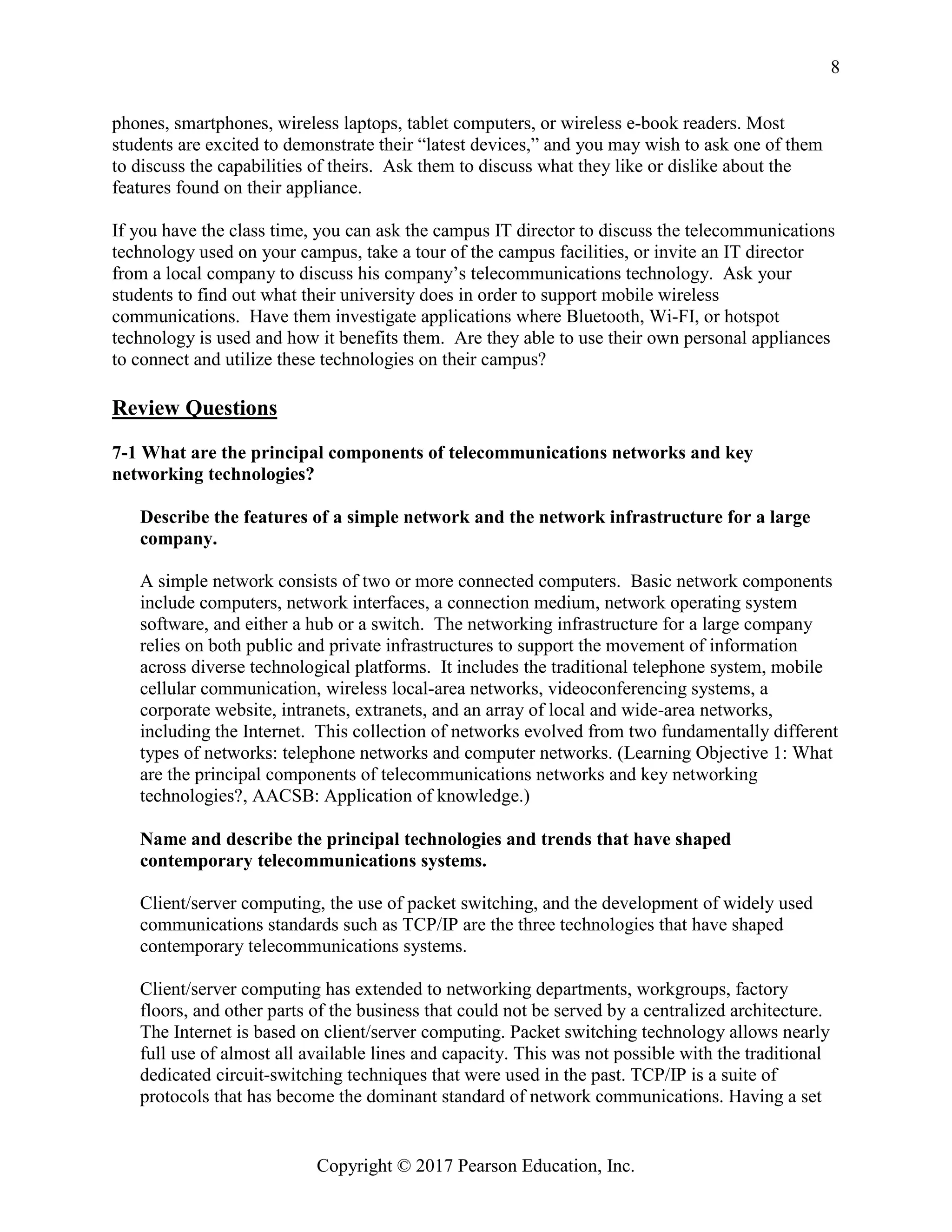 Copyright © 2017 Pearson Education, Inc.
8
phones, smartphones, wireless laptops, tablet computers, or wireless e-book readers. Most
students are excited to demonstrate their “latest devices,” and you may wish to ask one of them
to discuss the capabilities of theirs. Ask them to discuss what they like or dislike about the
features found on their appliance.
If you have the class time, you can ask the campus IT director to discuss the telecommunications
technology used on your campus, take a tour of the campus facilities, or invite an IT director
from a local company to discuss his company’s telecommunications technology. Ask your
students to find out what their university does in order to support mobile wireless
communications. Have them investigate applications where Bluetooth, Wi-FI, or hotspot
technology is used and how it benefits them. Are they able to use their own personal appliances
to connect and utilize these technologies on their campus?
Review Questions
7-1 What are the principal components of telecommunications networks and key
networking technologies?
Describe the features of a simple network and the network infrastructure for a large
company.
A simple network consists of two or more connected computers. Basic network components
include computers, network interfaces, a connection medium, network operating system
software, and either a hub or a switch. The networking infrastructure for a large company
relies on both public and private infrastructures to support the movement of information
across diverse technological platforms. It includes the traditional telephone system, mobile
cellular communication, wireless local-area networks, videoconferencing systems, a
corporate website, intranets, extranets, and an array of local and wide-area networks,
including the Internet. This collection of networks evolved from two fundamentally different
types of networks: telephone networks and computer networks. (Learning Objective 1: What
are the principal components of telecommunications networks and key networking
technologies?, AACSB: Application of knowledge.)
Name and describe the principal technologies and trends that have shaped
contemporary telecommunications systems.
Client/server computing, the use of packet switching, and the development of widely used
communications standards such as TCP/IP are the three technologies that have shaped
contemporary telecommunications systems.
Client/server computing has extended to networking departments, workgroups, factory
floors, and other parts of the business that could not be served by a centralized architecture.
The Internet is based on client/server computing. Packet switching technology allows nearly
full use of almost all available lines and capacity. This was not possible with the traditional
dedicated circuit-switching techniques that were used in the past. TCP/IP is a suite of
protocols that has become the dominant standard of network communications. Having a set
 