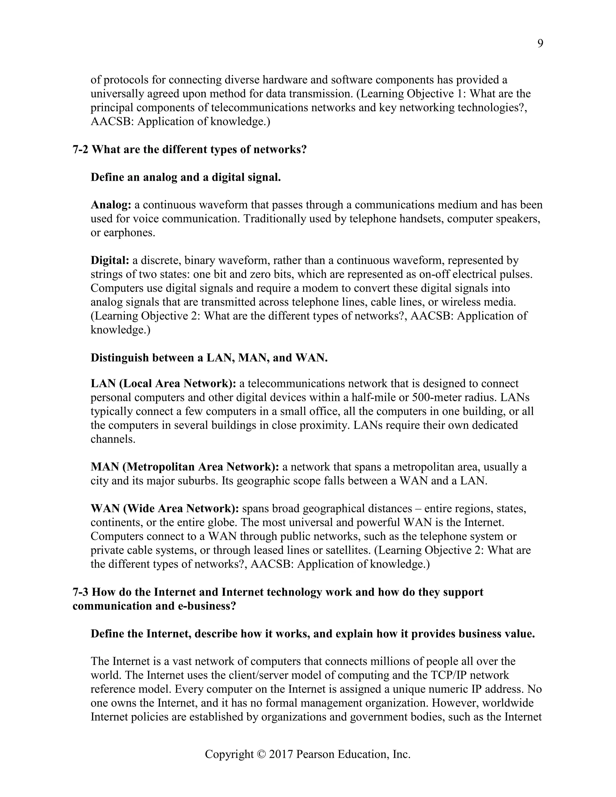 Copyright © 2017 Pearson Education, Inc.
9
of protocols for connecting diverse hardware and software components has provided a
universally agreed upon method for data transmission. (Learning Objective 1: What are the
principal components of telecommunications networks and key networking technologies?,
AACSB: Application of knowledge.)
7-2 What are the different types of networks?
Define an analog and a digital signal.
Analog: a continuous waveform that passes through a communications medium and has been
used for voice communication. Traditionally used by telephone handsets, computer speakers,
or earphones.
Digital: a discrete, binary waveform, rather than a continuous waveform, represented by
strings of two states: one bit and zero bits, which are represented as on-off electrical pulses.
Computers use digital signals and require a modem to convert these digital signals into
analog signals that are transmitted across telephone lines, cable lines, or wireless media.
(Learning Objective 2: What are the different types of networks?, AACSB: Application of
knowledge.)
Distinguish between a LAN, MAN, and WAN.
LAN (Local Area Network): a telecommunications network that is designed to connect
personal computers and other digital devices within a half-mile or 500-meter radius. LANs
typically connect a few computers in a small office, all the computers in one building, or all
the computers in several buildings in close proximity. LANs require their own dedicated
channels.
MAN (Metropolitan Area Network): a network that spans a metropolitan area, usually a
city and its major suburbs. Its geographic scope falls between a WAN and a LAN.
WAN (Wide Area Network): spans broad geographical distances – entire regions, states,
continents, or the entire globe. The most universal and powerful WAN is the Internet.
Computers connect to a WAN through public networks, such as the telephone system or
private cable systems, or through leased lines or satellites. (Learning Objective 2: What are
the different types of networks?, AACSB: Application of knowledge.)
7-3 How do the Internet and Internet technology work and how do they support
communication and e-business?
Define the Internet, describe how it works, and explain how it provides business value.
The Internet is a vast network of computers that connects millions of people all over the
world. The Internet uses the client/server model of computing and the TCP/IP network
reference model. Every computer on the Internet is assigned a unique numeric IP address. No
one owns the Internet, and it has no formal management organization. However, worldwide
Internet policies are established by organizations and government bodies, such as the Internet
 