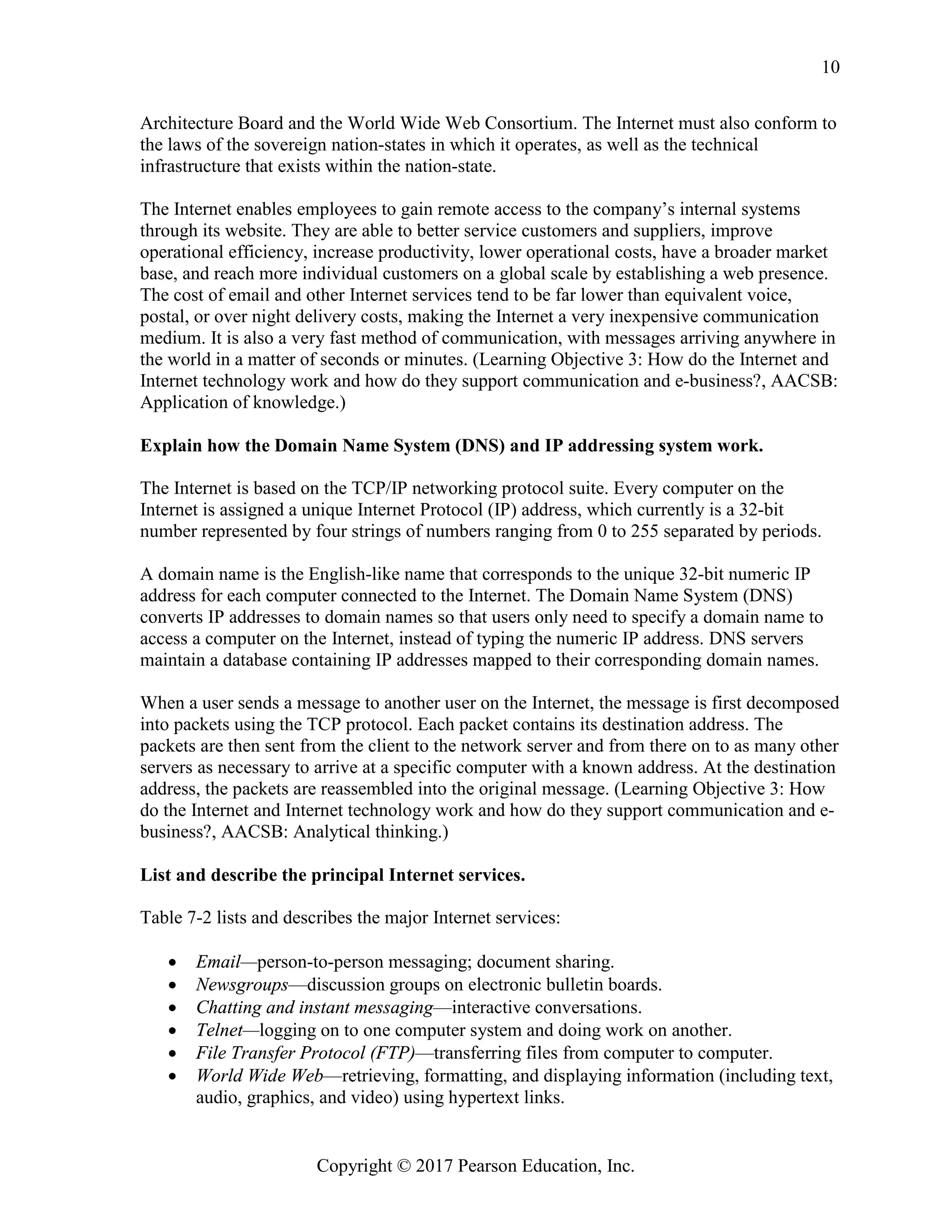 Copyright © 2017 Pearson Education, Inc.
10
Architecture Board and the World Wide Web Consortium. The Internet must also conform to
the laws of the sovereign nation-states in which it operates, as well as the technical
infrastructure that exists within the nation-state.
The Internet enables employees to gain remote access to the company’s internal systems
through its website. They are able to better service customers and suppliers, improve
operational efficiency, increase productivity, lower operational costs, have a broader market
base, and reach more individual customers on a global scale by establishing a web presence.
The cost of email and other Internet services tend to be far lower than equivalent voice,
postal, or over night delivery costs, making the Internet a very inexpensive communication
medium. It is also a very fast method of communication, with messages arriving anywhere in
the world in a matter of seconds or minutes. (Learning Objective 3: How do the Internet and
Internet technology work and how do they support communication and e-business?, AACSB:
Application of knowledge.)
Explain how the Domain Name System (DNS) and IP addressing system work.
The Internet is based on the TCP/IP networking protocol suite. Every computer on the
Internet is assigned a unique Internet Protocol (IP) address, which currently is a 32-bit
number represented by four strings of numbers ranging from 0 to 255 separated by periods.
A domain name is the English-like name that corresponds to the unique 32-bit numeric IP
address for each computer connected to the Internet. The Domain Name System (DNS)
converts IP addresses to domain names so that users only need to specify a domain name to
access a computer on the Internet, instead of typing the numeric IP address. DNS servers
maintain a database containing IP addresses mapped to their corresponding domain names.
When a user sends a message to another user on the Internet, the message is first decomposed
into packets using the TCP protocol. Each packet contains its destination address. The
packets are then sent from the client to the network server and from there on to as many other
servers as necessary to arrive at a specific computer with a known address. At the destination
address, the packets are reassembled into the original message. (Learning Objective 3: How
do the Internet and Internet technology work and how do they support communication and e-
business?, AACSB: Analytical thinking.)
List and describe the principal Internet services.
Table 7-2 lists and describes the major Internet services:
• Email—person-to-person messaging; document sharing.
• Newsgroups—discussion groups on electronic bulletin boards.
• Chatting and instant messaging—interactive conversations.
• Telnet—logging on to one computer system and doing work on another.
• File Transfer Protocol (FTP)—transferring files from computer to computer.
• World Wide Web—retrieving, formatting, and displaying information (including text,
audio, graphics, and video) using hypertext links.
 