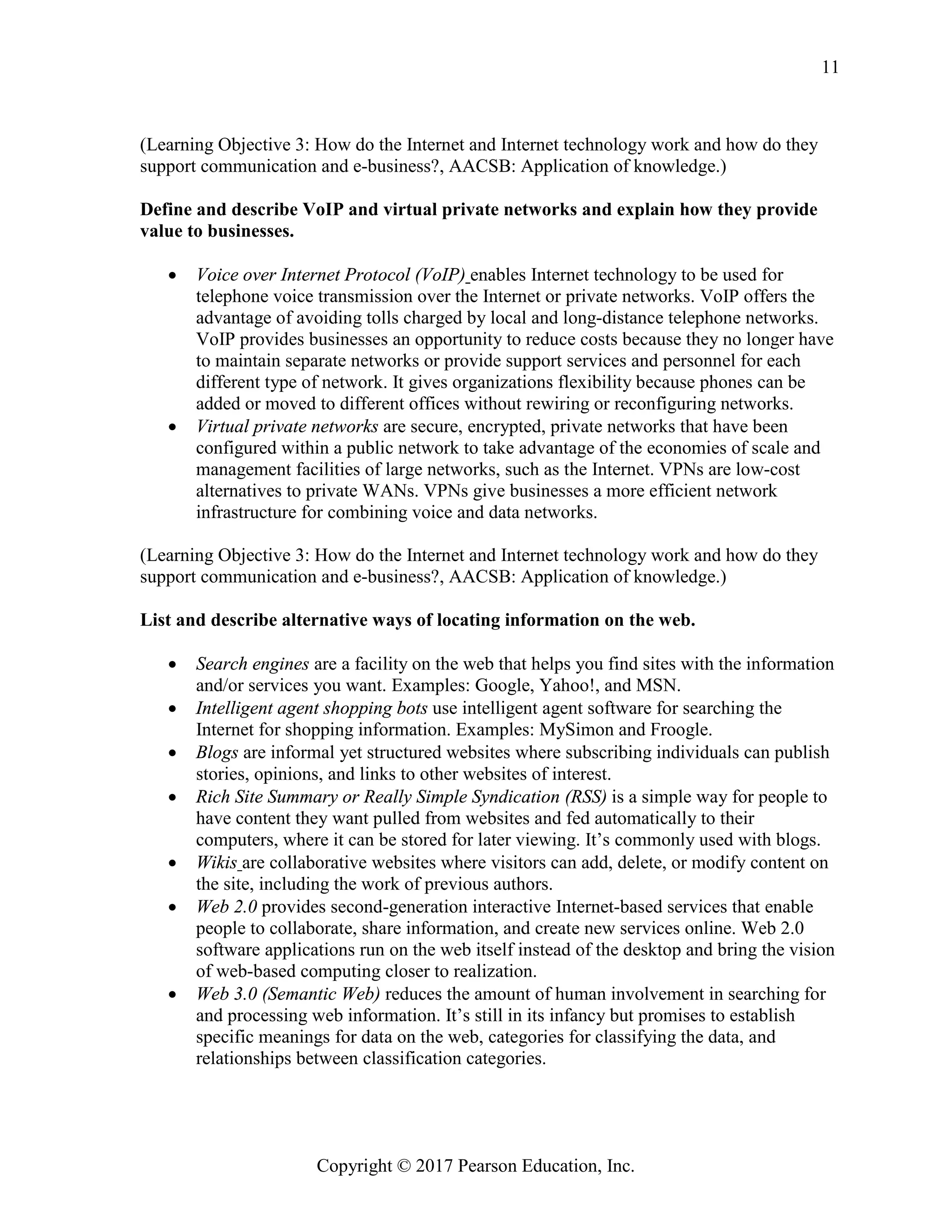 Copyright © 2017 Pearson Education, Inc.
11
(Learning Objective 3: How do the Internet and Internet technology work and how do they
support communication and e-business?, AACSB: Application of knowledge.)
Define and describe VoIP and virtual private networks and explain how they provide
value to businesses.
• Voice over Internet Protocol (VoIP) enables Internet technology to be used for
telephone voice transmission over the Internet or private networks. VoIP offers the
advantage of avoiding tolls charged by local and long-distance telephone networks.
VoIP provides businesses an opportunity to reduce costs because they no longer have
to maintain separate networks or provide support services and personnel for each
different type of network. It gives organizations flexibility because phones can be
added or moved to different offices without rewiring or reconfiguring networks.
• Virtual private networks are secure, encrypted, private networks that have been
configured within a public network to take advantage of the economies of scale and
management facilities of large networks, such as the Internet. VPNs are low-cost
alternatives to private WANs. VPNs give businesses a more efficient network
infrastructure for combining voice and data networks.
(Learning Objective 3: How do the Internet and Internet technology work and how do they
support communication and e-business?, AACSB: Application of knowledge.)
List and describe alternative ways of locating information on the web.
• Search engines are a facility on the web that helps you find sites with the information
and/or services you want. Examples: Google, Yahoo!, and MSN.
• Intelligent agent shopping bots use intelligent agent software for searching the
Internet for shopping information. Examples: MySimon and Froogle.
• Blogs are informal yet structured websites where subscribing individuals can publish
stories, opinions, and links to other websites of interest.
• Rich Site Summary or Really Simple Syndication (RSS) is a simple way for people to
have content they want pulled from websites and fed automatically to their
computers, where it can be stored for later viewing. It’s commonly used with blogs.
• Wikis are collaborative websites where visitors can add, delete, or modify content on
the site, including the work of previous authors.
• Web 2.0 provides second-generation interactive Internet-based services that enable
people to collaborate, share information, and create new services online. Web 2.0
software applications run on the web itself instead of the desktop and bring the vision
of web-based computing closer to realization.
• Web 3.0 (Semantic Web) reduces the amount of human involvement in searching for
and processing web information. It’s still in its infancy but promises to establish
specific meanings for data on the web, categories for classifying the data, and
relationships between classification categories.
 