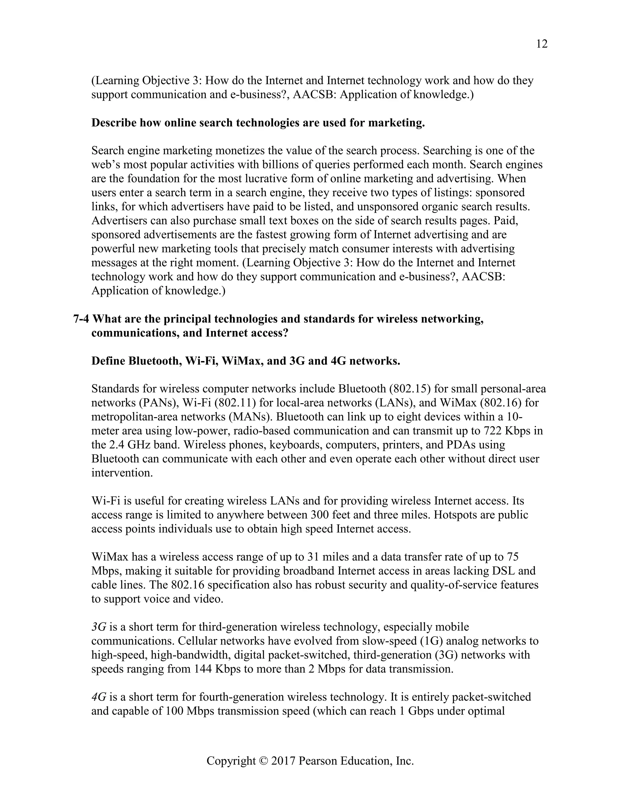 Copyright © 2017 Pearson Education, Inc.
12
(Learning Objective 3: How do the Internet and Internet technology work and how do they
support communication and e-business?, AACSB: Application of knowledge.)
Describe how online search technologies are used for marketing.
Search engine marketing monetizes the value of the search process. Searching is one of the
web’s most popular activities with billions of queries performed each month. Search engines
are the foundation for the most lucrative form of online marketing and advertising. When
users enter a search term in a search engine, they receive two types of listings: sponsored
links, for which advertisers have paid to be listed, and unsponsored organic search results.
Advertisers can also purchase small text boxes on the side of search results pages. Paid,
sponsored advertisements are the fastest growing form of Internet advertising and are
powerful new marketing tools that precisely match consumer interests with advertising
messages at the right moment. (Learning Objective 3: How do the Internet and Internet
technology work and how do they support communication and e-business?, AACSB:
Application of knowledge.)
7-4 What are the principal technologies and standards for wireless networking,
communications, and Internet access?
Define Bluetooth, Wi-Fi, WiMax, and 3G and 4G networks.
Standards for wireless computer networks include Bluetooth (802.15) for small personal-area
networks (PANs), Wi-Fi (802.11) for local-area networks (LANs), and WiMax (802.16) for
metropolitan-area networks (MANs). Bluetooth can link up to eight devices within a 10-
meter area using low-power, radio-based communication and can transmit up to 722 Kbps in
the 2.4 GHz band. Wireless phones, keyboards, computers, printers, and PDAs using
Bluetooth can communicate with each other and even operate each other without direct user
intervention.
Wi-Fi is useful for creating wireless LANs and for providing wireless Internet access. Its
access range is limited to anywhere between 300 feet and three miles. Hotspots are public
access points individuals use to obtain high speed Internet access.
WiMax has a wireless access range of up to 31 miles and a data transfer rate of up to 75
Mbps, making it suitable for providing broadband Internet access in areas lacking DSL and
cable lines. The 802.16 specification also has robust security and quality-of-service features
to support voice and video.
3G is a short term for third-generation wireless technology, especially mobile
communications. Cellular networks have evolved from slow-speed (1G) analog networks to
high-speed, high-bandwidth, digital packet-switched, third-generation (3G) networks with
speeds ranging from 144 Kbps to more than 2 Mbps for data transmission.
4G is a short term for fourth-generation wireless technology. It is entirely packet-switched
and capable of 100 Mbps transmission speed (which can reach 1 Gbps under optimal
 