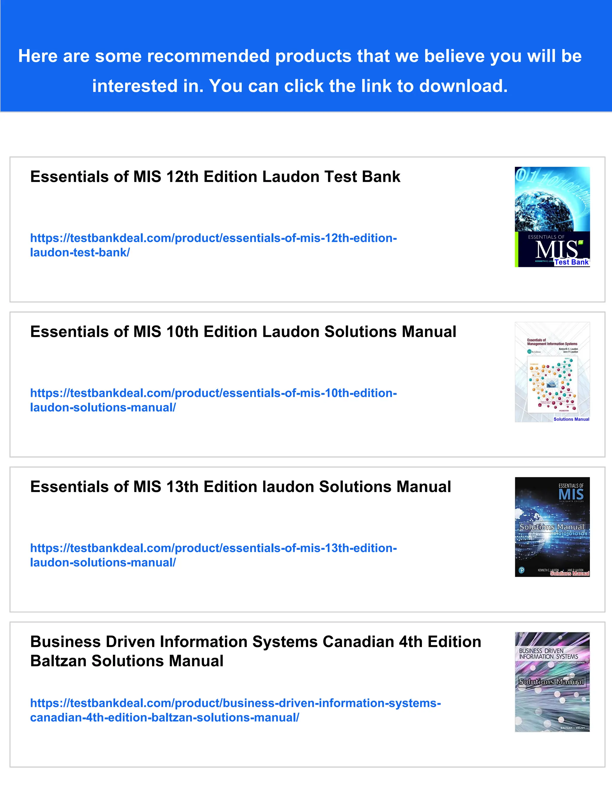 Here are some recommended products that we believe you will be
interested in. You can click the link to download.
Essentials of MIS 12th Edition Laudon Test Bank
https://testbankdeal.com/product/essentials-of-mis-12th-edition-
laudon-test-bank/
Essentials of MIS 10th Edition Laudon Solutions Manual
https://testbankdeal.com/product/essentials-of-mis-10th-edition-
laudon-solutions-manual/
Essentials of MIS 13th Edition laudon Solutions Manual
https://testbankdeal.com/product/essentials-of-mis-13th-edition-
laudon-solutions-manual/
Business Driven Information Systems Canadian 4th Edition
Baltzan Solutions Manual
https://testbankdeal.com/product/business-driven-information-systems-
canadian-4th-edition-baltzan-solutions-manual/
 