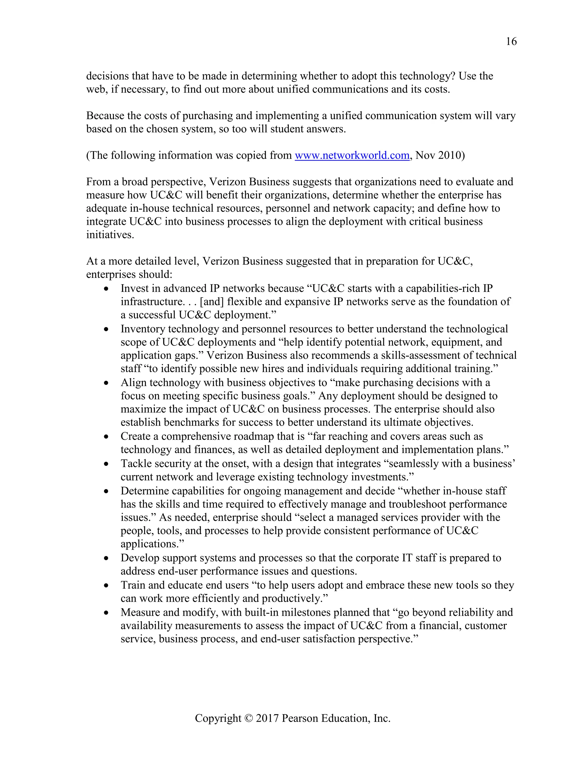 Copyright © 2017 Pearson Education, Inc.
16
decisions that have to be made in determining whether to adopt this technology? Use the
web, if necessary, to find out more about unified communications and its costs.
Because the costs of purchasing and implementing a unified communication system will vary
based on the chosen system, so too will student answers.
(The following information was copied from www.networkworld.com, Nov 2010)
From a broad perspective, Verizon Business suggests that organizations need to evaluate and
measure how UC&C will benefit their organizations, determine whether the enterprise has
adequate in-house technical resources, personnel and network capacity; and define how to
integrate UC&C into business processes to align the deployment with critical business
initiatives.
At a more detailed level, Verizon Business suggested that in preparation for UC&C,
enterprises should:
• Invest in advanced IP networks because “UC&C starts with a capabilities-rich IP
infrastructure. . . [and] flexible and expansive IP networks serve as the foundation of
a successful UC&C deployment.”
• Inventory technology and personnel resources to better understand the technological
scope of UC&C deployments and “help identify potential network, equipment, and
application gaps.” Verizon Business also recommends a skills-assessment of technical
staff “to identify possible new hires and individuals requiring additional training.”
• Align technology with business objectives to “make purchasing decisions with a
focus on meeting specific business goals.” Any deployment should be designed to
maximize the impact of UC&C on business processes. The enterprise should also
establish benchmarks for success to better understand its ultimate objectives.
• Create a comprehensive roadmap that is “far reaching and covers areas such as
technology and finances, as well as detailed deployment and implementation plans.”
• Tackle security at the onset, with a design that integrates “seamlessly with a business’
current network and leverage existing technology investments.”
• Determine capabilities for ongoing management and decide “whether in-house staff
has the skills and time required to effectively manage and troubleshoot performance
issues.” As needed, enterprise should “select a managed services provider with the
people, tools, and processes to help provide consistent performance of UC&C
applications.”
• Develop support systems and processes so that the corporate IT staff is prepared to
address end-user performance issues and questions.
• Train and educate end users “to help users adopt and embrace these new tools so they
can work more efficiently and productively.”
• Measure and modify, with built-in milestones planned that “go beyond reliability and
availability measurements to assess the impact of UC&C from a financial, customer
service, business process, and end-user satisfaction perspective.”
 