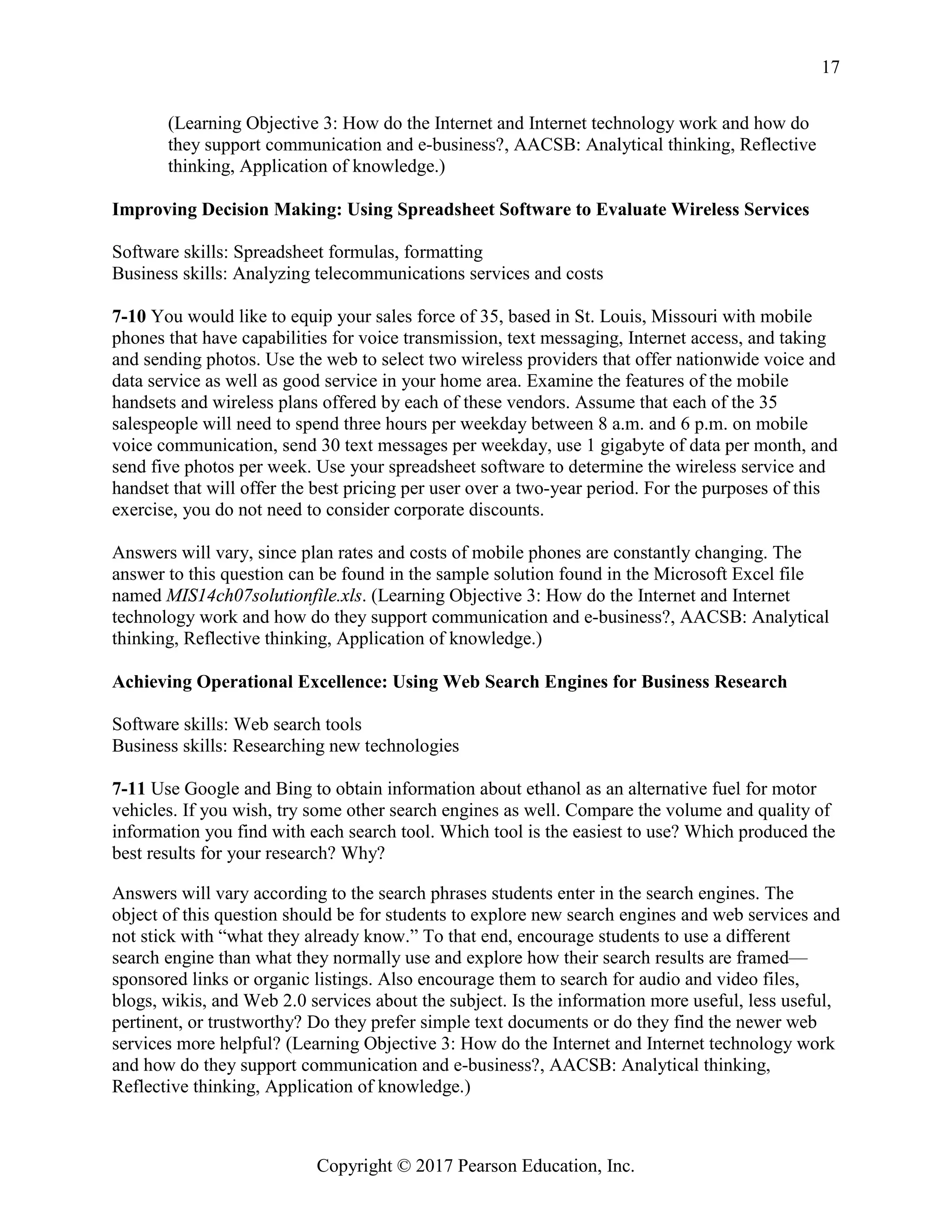 Copyright © 2017 Pearson Education, Inc.
17
(Learning Objective 3: How do the Internet and Internet technology work and how do
they support communication and e-business?, AACSB: Analytical thinking, Reflective
thinking, Application of knowledge.)
Improving Decision Making: Using Spreadsheet Software to Evaluate Wireless Services
Software skills: Spreadsheet formulas, formatting
Business skills: Analyzing telecommunications services and costs
7-10 You would like to equip your sales force of 35, based in St. Louis, Missouri with mobile
phones that have capabilities for voice transmission, text messaging, Internet access, and taking
and sending photos. Use the web to select two wireless providers that offer nationwide voice and
data service as well as good service in your home area. Examine the features of the mobile
handsets and wireless plans offered by each of these vendors. Assume that each of the 35
salespeople will need to spend three hours per weekday between 8 a.m. and 6 p.m. on mobile
voice communication, send 30 text messages per weekday, use 1 gigabyte of data per month, and
send five photos per week. Use your spreadsheet software to determine the wireless service and
handset that will offer the best pricing per user over a two-year period. For the purposes of this
exercise, you do not need to consider corporate discounts.
Answers will vary, since plan rates and costs of mobile phones are constantly changing. The
answer to this question can be found in the sample solution found in the Microsoft Excel file
named MIS14ch07solutionfile.xls. (Learning Objective 3: How do the Internet and Internet
technology work and how do they support communication and e-business?, AACSB: Analytical
thinking, Reflective thinking, Application of knowledge.)
Achieving Operational Excellence: Using Web Search Engines for Business Research
Software skills: Web search tools
Business skills: Researching new technologies
7-11 Use Google and Bing to obtain information about ethanol as an alternative fuel for motor
vehicles. If you wish, try some other search engines as well. Compare the volume and quality of
information you find with each search tool. Which tool is the easiest to use? Which produced the
best results for your research? Why?
Answers will vary according to the search phrases students enter in the search engines. The
object of this question should be for students to explore new search engines and web services and
not stick with “what they already know.” To that end, encourage students to use a different
search engine than what they normally use and explore how their search results are framed—
sponsored links or organic listings. Also encourage them to search for audio and video files,
blogs, wikis, and Web 2.0 services about the subject. Is the information more useful, less useful,
pertinent, or trustworthy? Do they prefer simple text documents or do they find the newer web
services more helpful? (Learning Objective 3: How do the Internet and Internet technology work
and how do they support communication and e-business?, AACSB: Analytical thinking,
Reflective thinking, Application of knowledge.)
 