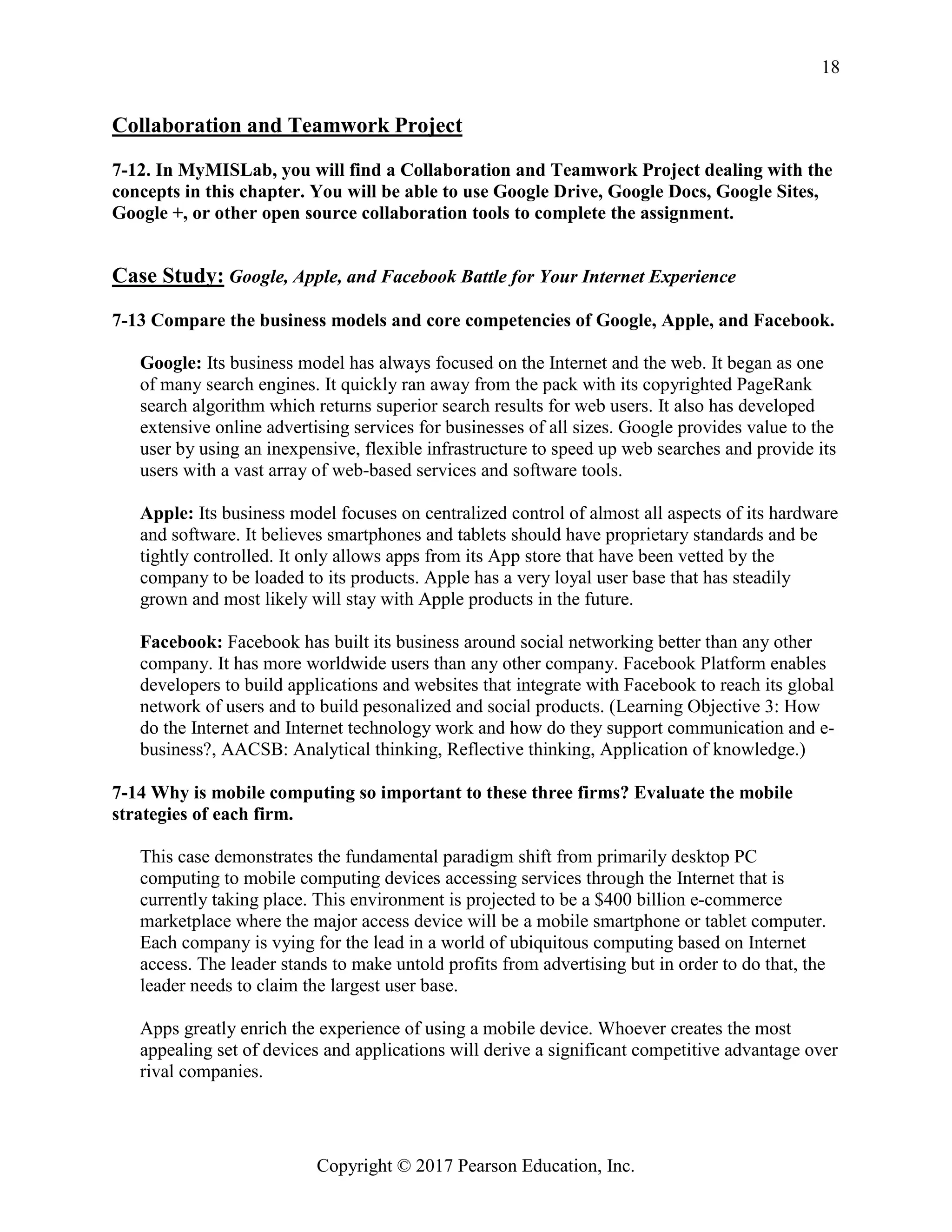 Copyright © 2017 Pearson Education, Inc.
18
Collaboration and Teamwork Project
7-12. In MyMISLab, you will find a Collaboration and Teamwork Project dealing with the
concepts in this chapter. You will be able to use Google Drive, Google Docs, Google Sites,
Google +, or other open source collaboration tools to complete the assignment.
Case Study: Google, Apple, and Facebook Battle for Your Internet Experience
7-13 Compare the business models and core competencies of Google, Apple, and Facebook.
Google: Its business model has always focused on the Internet and the web. It began as one
of many search engines. It quickly ran away from the pack with its copyrighted PageRank
search algorithm which returns superior search results for web users. It also has developed
extensive online advertising services for businesses of all sizes. Google provides value to the
user by using an inexpensive, flexible infrastructure to speed up web searches and provide its
users with a vast array of web-based services and software tools.
Apple: Its business model focuses on centralized control of almost all aspects of its hardware
and software. It believes smartphones and tablets should have proprietary standards and be
tightly controlled. It only allows apps from its App store that have been vetted by the
company to be loaded to its products. Apple has a very loyal user base that has steadily
grown and most likely will stay with Apple products in the future.
Facebook: Facebook has built its business around social networking better than any other
company. It has more worldwide users than any other company. Facebook Platform enables
developers to build applications and websites that integrate with Facebook to reach its global
network of users and to build pesonalized and social products. (Learning Objective 3: How
do the Internet and Internet technology work and how do they support communication and e-
business?, AACSB: Analytical thinking, Reflective thinking, Application of knowledge.)
7-14 Why is mobile computing so important to these three firms? Evaluate the mobile
strategies of each firm.
This case demonstrates the fundamental paradigm shift from primarily desktop PC
computing to mobile computing devices accessing services through the Internet that is
currently taking place. This environment is projected to be a $400 billion e-commerce
marketplace where the major access device will be a mobile smartphone or tablet computer.
Each company is vying for the lead in a world of ubiquitous computing based on Internet
access. The leader stands to make untold profits from advertising but in order to do that, the
leader needs to claim the largest user base.
Apps greatly enrich the experience of using a mobile device. Whoever creates the most
appealing set of devices and applications will derive a significant competitive advantage over
rival companies.
 