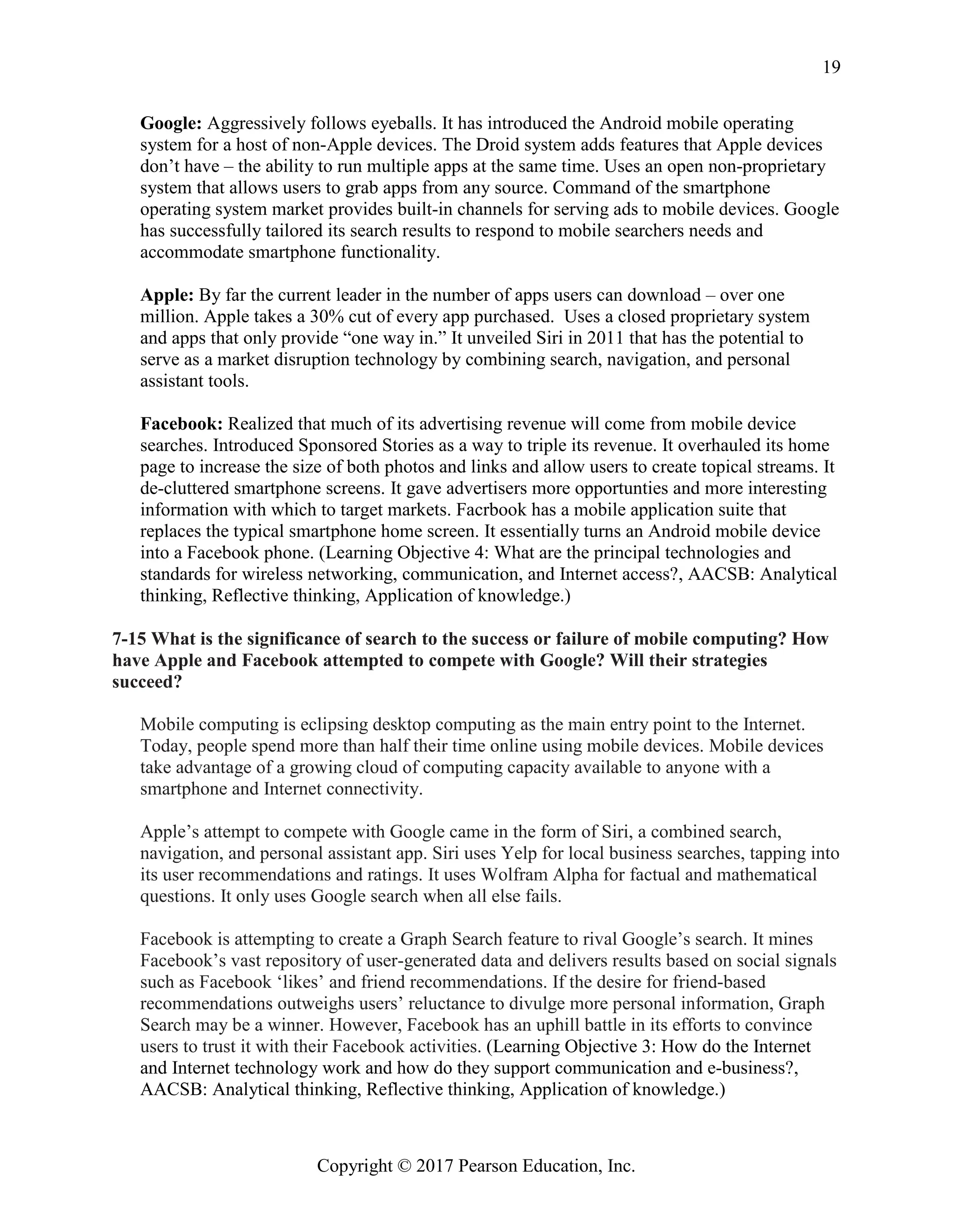 Copyright © 2017 Pearson Education, Inc.
19
Google: Aggressively follows eyeballs. It has introduced the Android mobile operating
system for a host of non-Apple devices. The Droid system adds features that Apple devices
don’t have – the ability to run multiple apps at the same time. Uses an open non-proprietary
system that allows users to grab apps from any source. Command of the smartphone
operating system market provides built-in channels for serving ads to mobile devices. Google
has successfully tailored its search results to respond to mobile searchers needs and
accommodate smartphone functionality.
Apple: By far the current leader in the number of apps users can download – over one
million. Apple takes a 30% cut of every app purchased. Uses a closed proprietary system
and apps that only provide “one way in.” It unveiled Siri in 2011 that has the potential to
serve as a market disruption technology by combining search, navigation, and personal
assistant tools.
Facebook: Realized that much of its advertising revenue will come from mobile device
searches. Introduced Sponsored Stories as a way to triple its revenue. It overhauled its home
page to increase the size of both photos and links and allow users to create topical streams. It
de-cluttered smartphone screens. It gave advertisers more opportunties and more interesting
information with which to target markets. Facrbook has a mobile application suite that
replaces the typical smartphone home screen. It essentially turns an Android mobile device
into a Facebook phone. (Learning Objective 4: What are the principal technologies and
standards for wireless networking, communication, and Internet access?, AACSB: Analytical
thinking, Reflective thinking, Application of knowledge.)
7-15 What is the significance of search to the success or failure of mobile computing? How
have Apple and Facebook attempted to compete with Google? Will their strategies
succeed?
Mobile computing is eclipsing desktop computing as the main entry point to the Internet.
Today, people spend more than half their time online using mobile devices. Mobile devices
take advantage of a growing cloud of computing capacity available to anyone with a
smartphone and Internet connectivity.
Apple’s attempt to compete with Google came in the form of Siri, a combined search,
navigation, and personal assistant app. Siri uses Yelp for local business searches, tapping into
its user recommendations and ratings. It uses Wolfram Alpha for factual and mathematical
questions. It only uses Google search when all else fails.
Facebook is attempting to create a Graph Search feature to rival Google’s search. It mines
Facebook’s vast repository of user-generated data and delivers results based on social signals
such as Facebook ‘likes’ and friend recommendations. If the desire for friend-based
recommendations outweighs users’ reluctance to divulge more personal information, Graph
Search may be a winner. However, Facebook has an uphill battle in its efforts to convince
users to trust it with their Facebook activities. (Learning Objective 3: How do the Internet
and Internet technology work and how do they support communication and e-business?,
AACSB: Analytical thinking, Reflective thinking, Application of knowledge.)
 