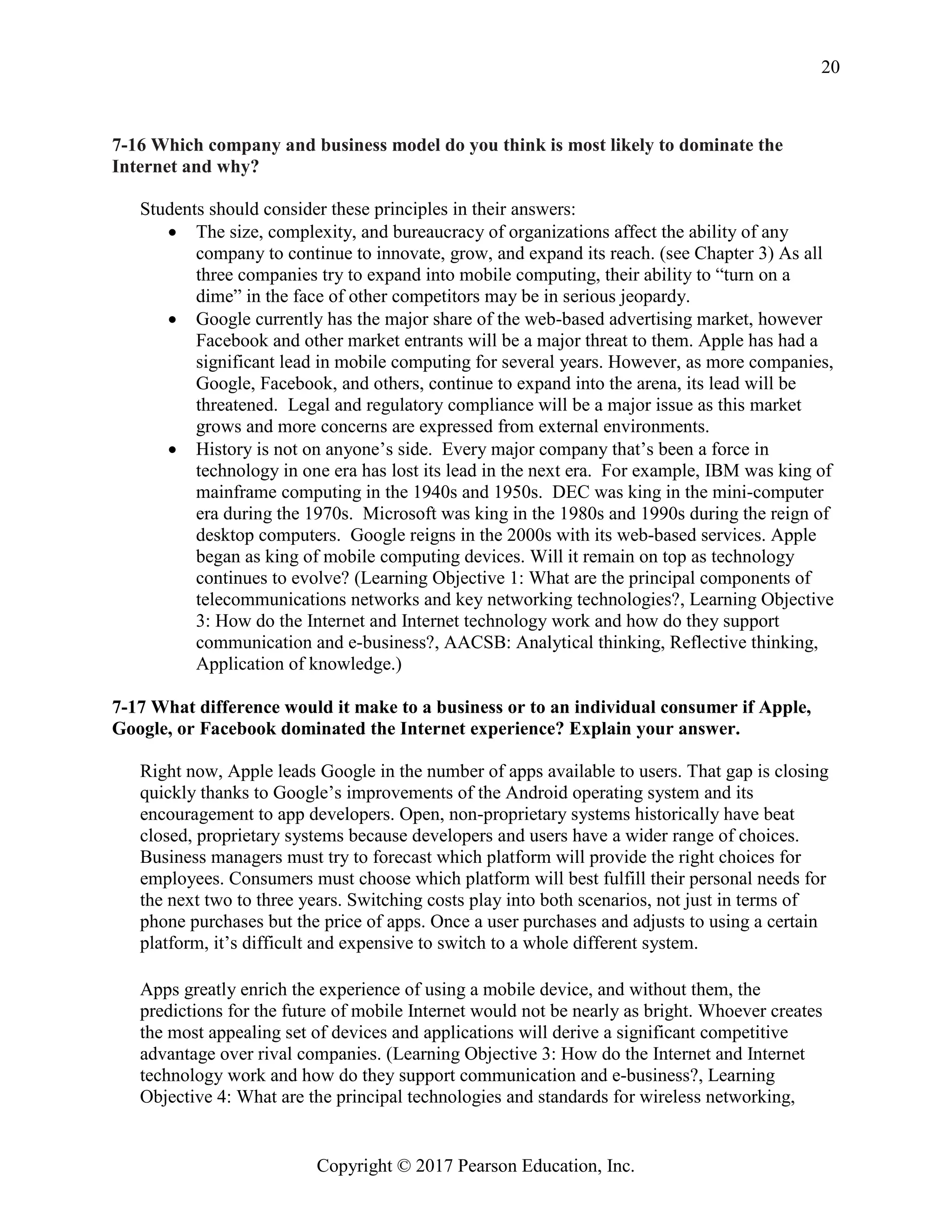 Copyright © 2017 Pearson Education, Inc.
20
7-16 Which company and business model do you think is most likely to dominate the
Internet and why?
Students should consider these principles in their answers:
• The size, complexity, and bureaucracy of organizations affect the ability of any
company to continue to innovate, grow, and expand its reach. (see Chapter 3) As all
three companies try to expand into mobile computing, their ability to “turn on a
dime” in the face of other competitors may be in serious jeopardy.
• Google currently has the major share of the web-based advertising market, however
Facebook and other market entrants will be a major threat to them. Apple has had a
significant lead in mobile computing for several years. However, as more companies,
Google, Facebook, and others, continue to expand into the arena, its lead will be
threatened. Legal and regulatory compliance will be a major issue as this market
grows and more concerns are expressed from external environments.
• History is not on anyone’s side. Every major company that’s been a force in
technology in one era has lost its lead in the next era. For example, IBM was king of
mainframe computing in the 1940s and 1950s. DEC was king in the mini-computer
era during the 1970s. Microsoft was king in the 1980s and 1990s during the reign of
desktop computers. Google reigns in the 2000s with its web-based services. Apple
began as king of mobile computing devices. Will it remain on top as technology
continues to evolve? (Learning Objective 1: What are the principal components of
telecommunications networks and key networking technologies?, Learning Objective
3: How do the Internet and Internet technology work and how do they support
communication and e-business?, AACSB: Analytical thinking, Reflective thinking,
Application of knowledge.)
7-17 What difference would it make to a business or to an individual consumer if Apple,
Google, or Facebook dominated the Internet experience? Explain your answer.
Right now, Apple leads Google in the number of apps available to users. That gap is closing
quickly thanks to Google’s improvements of the Android operating system and its
encouragement to app developers. Open, non-proprietary systems historically have beat
closed, proprietary systems because developers and users have a wider range of choices.
Business managers must try to forecast which platform will provide the right choices for
employees. Consumers must choose which platform will best fulfill their personal needs for
the next two to three years. Switching costs play into both scenarios, not just in terms of
phone purchases but the price of apps. Once a user purchases and adjusts to using a certain
platform, it’s difficult and expensive to switch to a whole different system.
Apps greatly enrich the experience of using a mobile device, and without them, the
predictions for the future of mobile Internet would not be nearly as bright. Whoever creates
the most appealing set of devices and applications will derive a significant competitive
advantage over rival companies. (Learning Objective 3: How do the Internet and Internet
technology work and how do they support communication and e-business?, Learning
Objective 4: What are the principal technologies and standards for wireless networking,
 