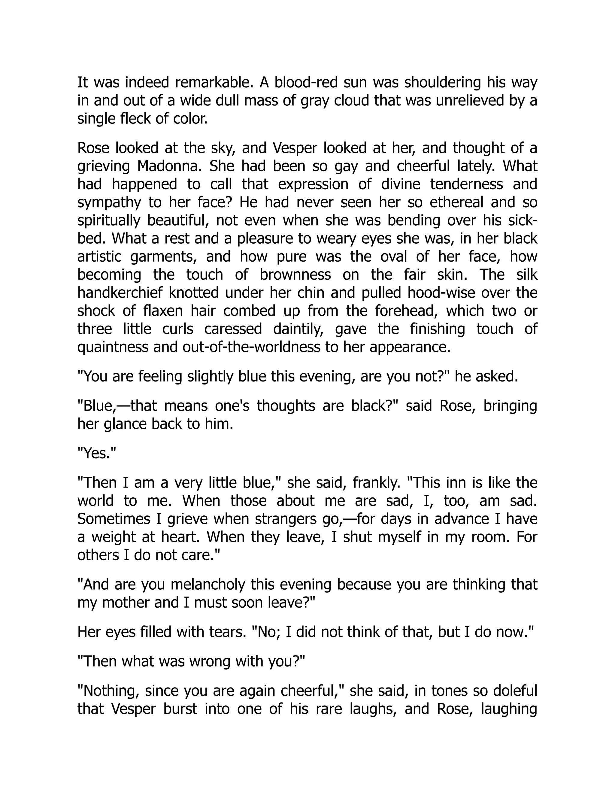 It was indeed remarkable. A blood-red sun was shouldering his way
in and out of a wide dull mass of gray cloud that was unrelieved by a
single fleck of color.
Rose looked at the sky, and Vesper looked at her, and thought of a
grieving Madonna. She had been so gay and cheerful lately. What
had happened to call that expression of divine tenderness and
sympathy to her face? He had never seen her so ethereal and so
spiritually beautiful, not even when she was bending over his sick-
bed. What a rest and a pleasure to weary eyes she was, in her black
artistic garments, and how pure was the oval of her face, how
becoming the touch of brownness on the fair skin. The silk
handkerchief knotted under her chin and pulled hood-wise over the
shock of flaxen hair combed up from the forehead, which two or
three little curls caressed daintily, gave the finishing touch of
quaintness and out-of-the-worldness to her appearance.
"You are feeling slightly blue this evening, are you not?" he asked.
"Blue,—that means one's thoughts are black?" said Rose, bringing
her glance back to him.
"Yes."
"Then I am a very little blue," she said, frankly. "This inn is like the
world to me. When those about me are sad, I, too, am sad.
Sometimes I grieve when strangers go,—for days in advance I have
a weight at heart. When they leave, I shut myself in my room. For
others I do not care."
"And are you melancholy this evening because you are thinking that
my mother and I must soon leave?"
Her eyes filled with tears. "No; I did not think of that, but I do now."
"Then what was wrong with you?"
"Nothing, since you are again cheerful," she said, in tones so doleful
that Vesper burst into one of his rare laughs, and Rose, laughing
 