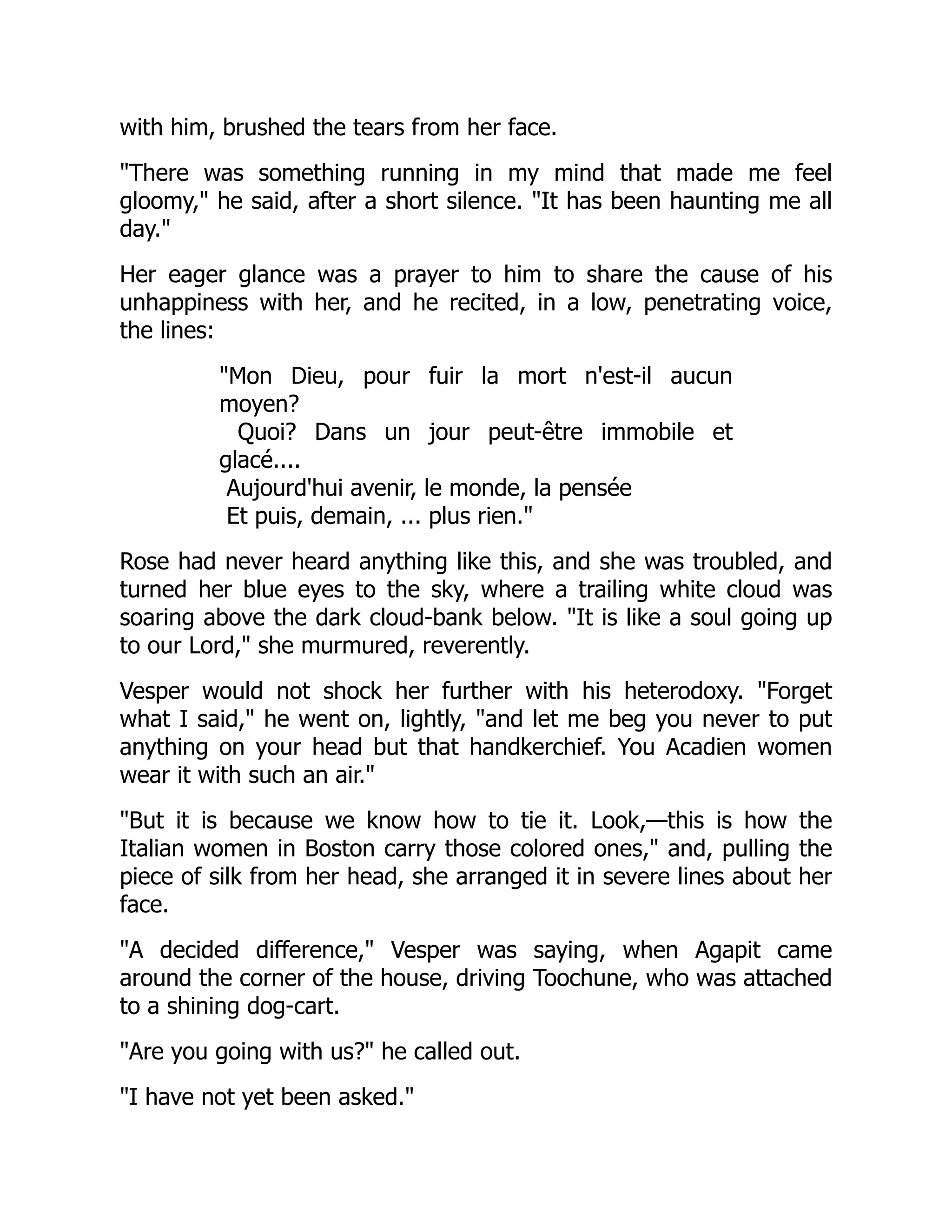 with him, brushed the tears from her face.
"There was something running in my mind that made me feel
gloomy," he said, after a short silence. "It has been haunting me all
day."
Her eager glance was a prayer to him to share the cause of his
unhappiness with her, and he recited, in a low, penetrating voice,
the lines:
"Mon Dieu, pour fuir la mort n'est-il aucun
moyen?
Quoi? Dans un jour peut-être immobile et
glacé....
Aujourd'hui avenir, le monde, la pensée
Et puis, demain, ... plus rien."
Rose had never heard anything like this, and she was troubled, and
turned her blue eyes to the sky, where a trailing white cloud was
soaring above the dark cloud-bank below. "It is like a soul going up
to our Lord," she murmured, reverently.
Vesper would not shock her further with his heterodoxy. "Forget
what I said," he went on, lightly, "and let me beg you never to put
anything on your head but that handkerchief. You Acadien women
wear it with such an air."
"But it is because we know how to tie it. Look,—this is how the
Italian women in Boston carry those colored ones," and, pulling the
piece of silk from her head, she arranged it in severe lines about her
face.
"A decided difference," Vesper was saying, when Agapit came
around the corner of the house, driving Toochune, who was attached
to a shining dog-cart.
"Are you going with us?" he called out.
"I have not yet been asked."
 