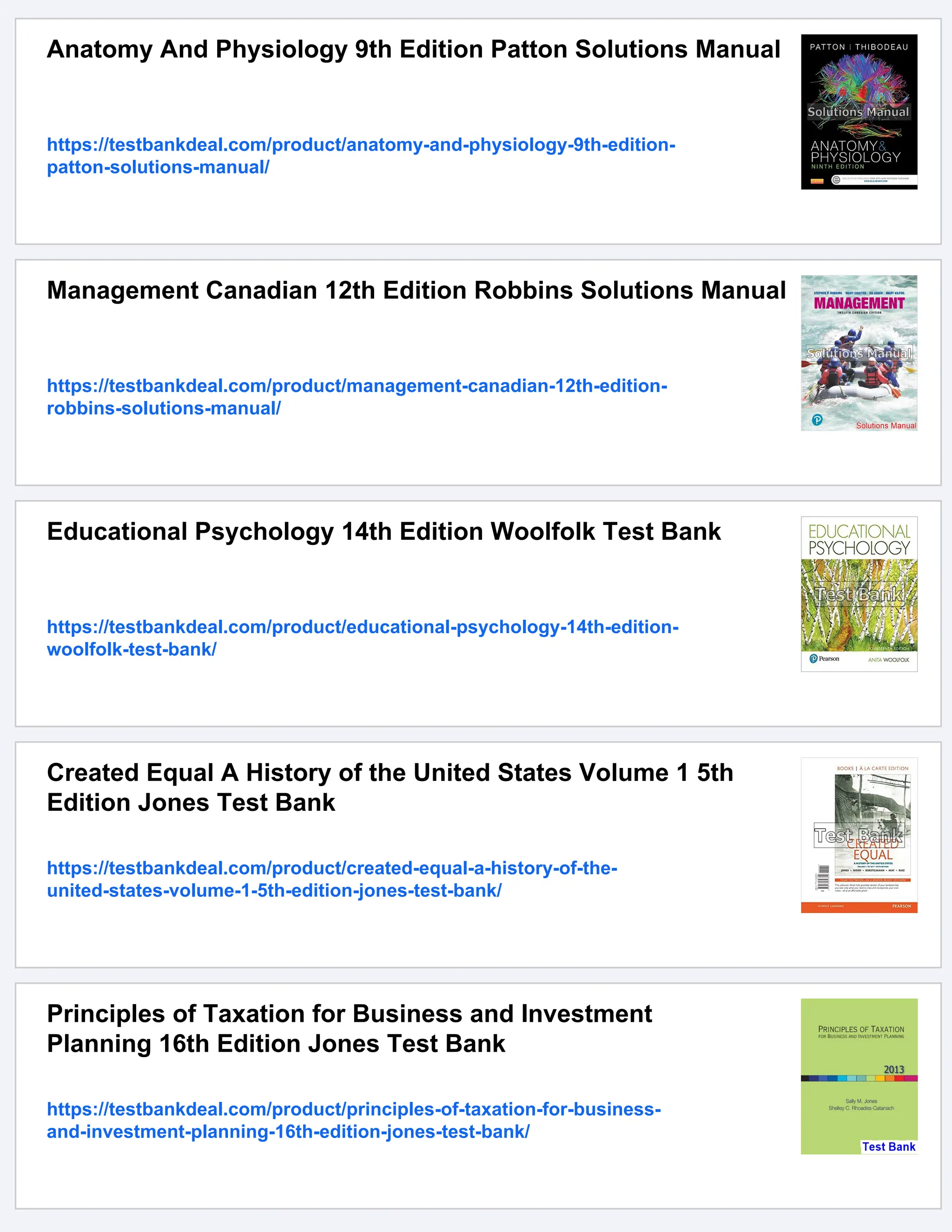Anatomy And Physiology 9th Edition Patton Solutions Manual
https://testbankdeal.com/product/anatomy-and-physiology-9th-edition-
patton-solutions-manual/
Management Canadian 12th Edition Robbins Solutions Manual
https://testbankdeal.com/product/management-canadian-12th-edition-
robbins-solutions-manual/
Educational Psychology 14th Edition Woolfolk Test Bank
https://testbankdeal.com/product/educational-psychology-14th-edition-
woolfolk-test-bank/
Created Equal A History of the United States Volume 1 5th
Edition Jones Test Bank
https://testbankdeal.com/product/created-equal-a-history-of-the-
united-states-volume-1-5th-edition-jones-test-bank/
Principles of Taxation for Business and Investment
Planning 16th Edition Jones Test Bank
https://testbankdeal.com/product/principles-of-taxation-for-business-
and-investment-planning-16th-edition-jones-test-bank/
 