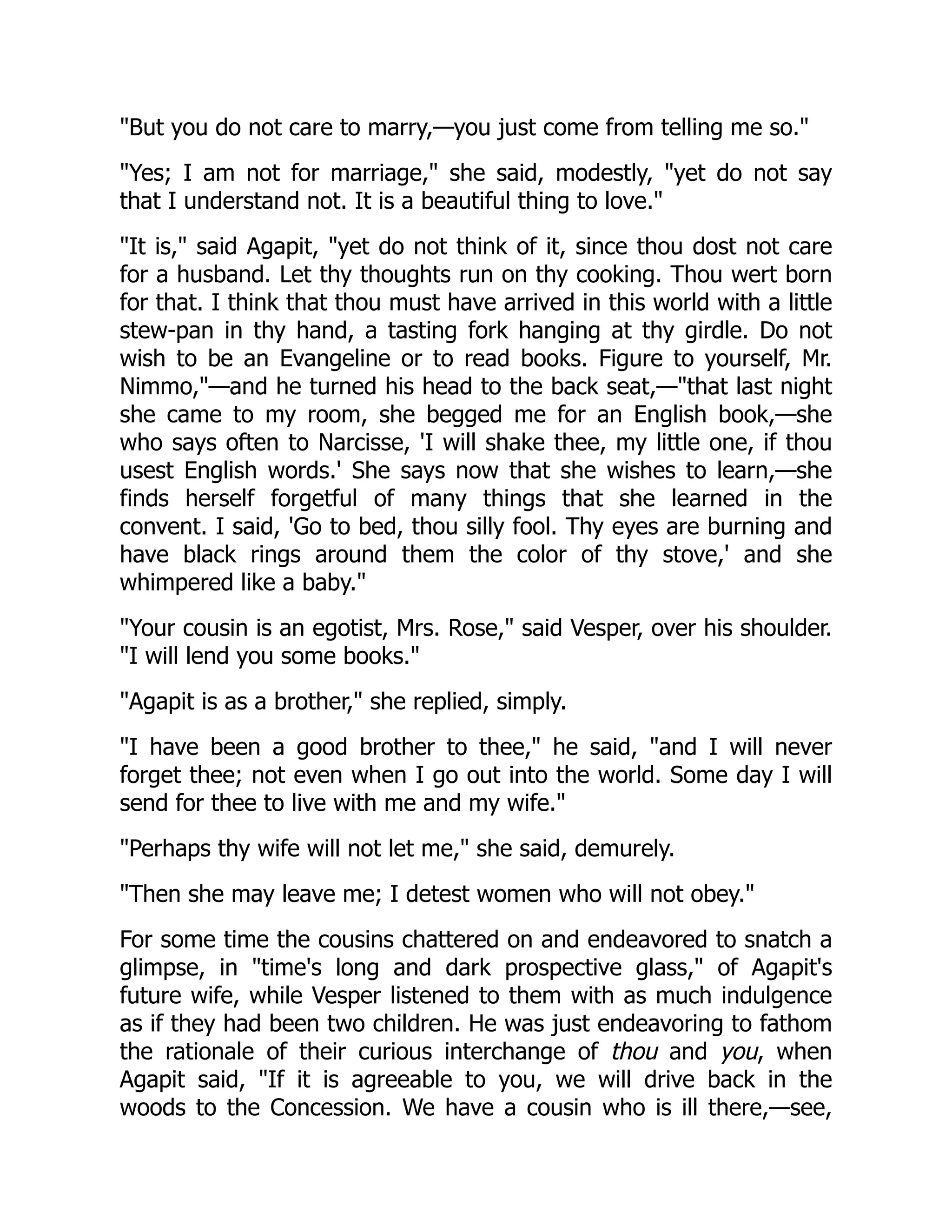 "But you do not care to marry,—you just come from telling me so."
"Yes; I am not for marriage," she said, modestly, "yet do not say
that I understand not. It is a beautiful thing to love."
"It is," said Agapit, "yet do not think of it, since thou dost not care
for a husband. Let thy thoughts run on thy cooking. Thou wert born
for that. I think that thou must have arrived in this world with a little
stew-pan in thy hand, a tasting fork hanging at thy girdle. Do not
wish to be an Evangeline or to read books. Figure to yourself, Mr.
Nimmo,"—and he turned his head to the back seat,—"that last night
she came to my room, she begged me for an English book,—she
who says often to Narcisse, 'I will shake thee, my little one, if thou
usest English words.' She says now that she wishes to learn,—she
finds herself forgetful of many things that she learned in the
convent. I said, 'Go to bed, thou silly fool. Thy eyes are burning and
have black rings around them the color of thy stove,' and she
whimpered like a baby."
"Your cousin is an egotist, Mrs. Rose," said Vesper, over his shoulder.
"I will lend you some books."
"Agapit is as a brother," she replied, simply.
"I have been a good brother to thee," he said, "and I will never
forget thee; not even when I go out into the world. Some day I will
send for thee to live with me and my wife."
"Perhaps thy wife will not let me," she said, demurely.
"Then she may leave me; I detest women who will not obey."
For some time the cousins chattered on and endeavored to snatch a
glimpse, in "time's long and dark prospective glass," of Agapit's
future wife, while Vesper listened to them with as much indulgence
as if they had been two children. He was just endeavoring to fathom
the rationale of their curious interchange of thou and you, when
Agapit said, "If it is agreeable to you, we will drive back in the
woods to the Concession. We have a cousin who is ill there,—see,
 