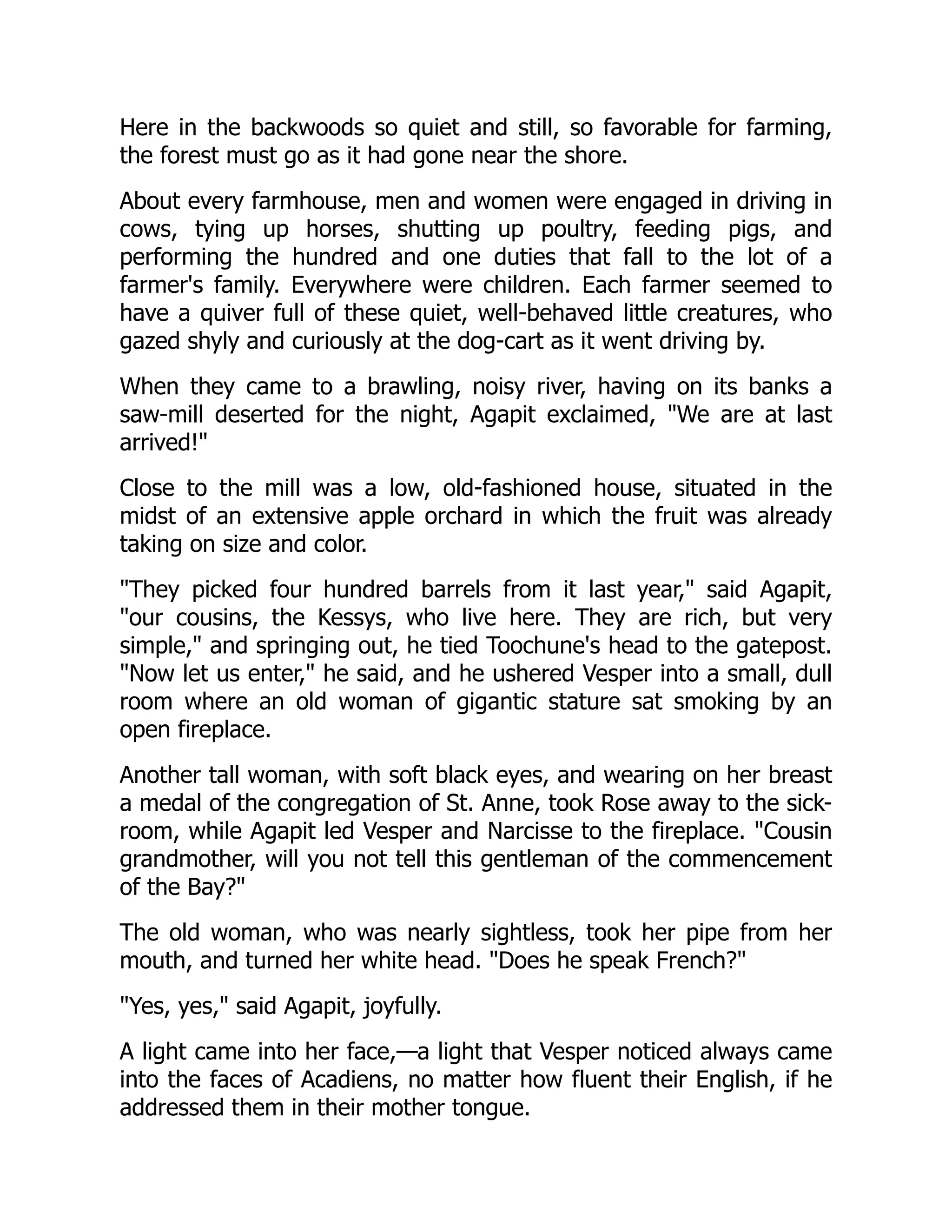 Here in the backwoods so quiet and still, so favorable for farming,
the forest must go as it had gone near the shore.
About every farmhouse, men and women were engaged in driving in
cows, tying up horses, shutting up poultry, feeding pigs, and
performing the hundred and one duties that fall to the lot of a
farmer's family. Everywhere were children. Each farmer seemed to
have a quiver full of these quiet, well-behaved little creatures, who
gazed shyly and curiously at the dog-cart as it went driving by.
When they came to a brawling, noisy river, having on its banks a
saw-mill deserted for the night, Agapit exclaimed, "We are at last
arrived!"
Close to the mill was a low, old-fashioned house, situated in the
midst of an extensive apple orchard in which the fruit was already
taking on size and color.
"They picked four hundred barrels from it last year," said Agapit,
"our cousins, the Kessys, who live here. They are rich, but very
simple," and springing out, he tied Toochune's head to the gatepost.
"Now let us enter," he said, and he ushered Vesper into a small, dull
room where an old woman of gigantic stature sat smoking by an
open fireplace.
Another tall woman, with soft black eyes, and wearing on her breast
a medal of the congregation of St. Anne, took Rose away to the sick-
room, while Agapit led Vesper and Narcisse to the fireplace. "Cousin
grandmother, will you not tell this gentleman of the commencement
of the Bay?"
The old woman, who was nearly sightless, took her pipe from her
mouth, and turned her white head. "Does he speak French?"
"Yes, yes," said Agapit, joyfully.
A light came into her face,—a light that Vesper noticed always came
into the faces of Acadiens, no matter how fluent their English, if he
addressed them in their mother tongue.
 