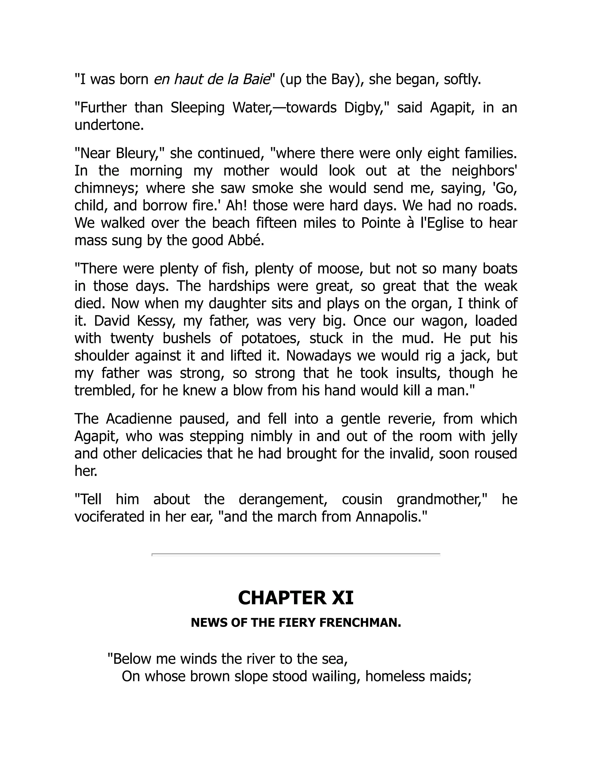 "I was born en haut de la Baie" (up the Bay), she began, softly.
"Further than Sleeping Water,—towards Digby," said Agapit, in an
undertone.
"Near Bleury," she continued, "where there were only eight families.
In the morning my mother would look out at the neighbors'
chimneys; where she saw smoke she would send me, saying, 'Go,
child, and borrow fire.' Ah! those were hard days. We had no roads.
We walked over the beach fifteen miles to Pointe à l'Eglise to hear
mass sung by the good Abbé.
"There were plenty of fish, plenty of moose, but not so many boats
in those days. The hardships were great, so great that the weak
died. Now when my daughter sits and plays on the organ, I think of
it. David Kessy, my father, was very big. Once our wagon, loaded
with twenty bushels of potatoes, stuck in the mud. He put his
shoulder against it and lifted it. Nowadays we would rig a jack, but
my father was strong, so strong that he took insults, though he
trembled, for he knew a blow from his hand would kill a man."
The Acadienne paused, and fell into a gentle reverie, from which
Agapit, who was stepping nimbly in and out of the room with jelly
and other delicacies that he had brought for the invalid, soon roused
her.
"Tell him about the derangement, cousin grandmother," he
vociferated in her ear, "and the march from Annapolis."
CHAPTER XI
NEWS OF THE FIERY FRENCHMAN.
"Below me winds the river to the sea,
On whose brown slope stood wailing, homeless maids;
 