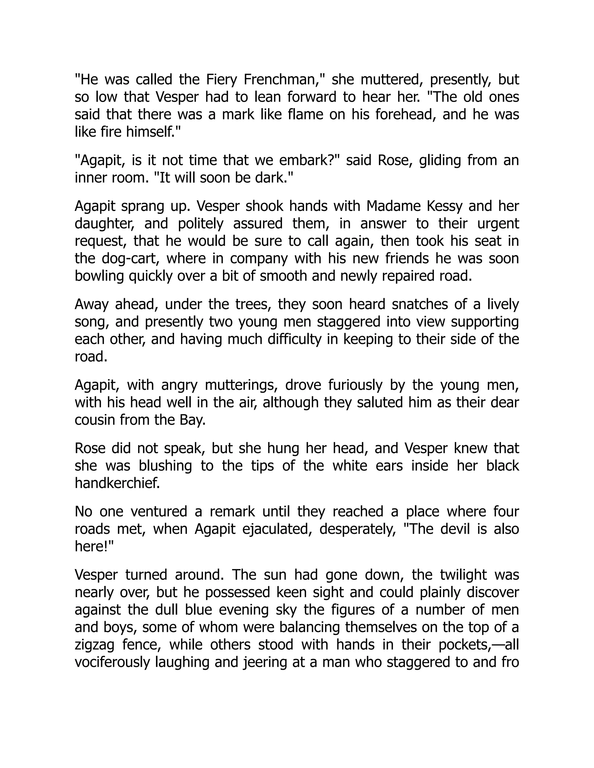 "He was called the Fiery Frenchman," she muttered, presently, but
so low that Vesper had to lean forward to hear her. "The old ones
said that there was a mark like flame on his forehead, and he was
like fire himself."
"Agapit, is it not time that we embark?" said Rose, gliding from an
inner room. "It will soon be dark."
Agapit sprang up. Vesper shook hands with Madame Kessy and her
daughter, and politely assured them, in answer to their urgent
request, that he would be sure to call again, then took his seat in
the dog-cart, where in company with his new friends he was soon
bowling quickly over a bit of smooth and newly repaired road.
Away ahead, under the trees, they soon heard snatches of a lively
song, and presently two young men staggered into view supporting
each other, and having much difficulty in keeping to their side of the
road.
Agapit, with angry mutterings, drove furiously by the young men,
with his head well in the air, although they saluted him as their dear
cousin from the Bay.
Rose did not speak, but she hung her head, and Vesper knew that
she was blushing to the tips of the white ears inside her black
handkerchief.
No one ventured a remark until they reached a place where four
roads met, when Agapit ejaculated, desperately, "The devil is also
here!"
Vesper turned around. The sun had gone down, the twilight was
nearly over, but he possessed keen sight and could plainly discover
against the dull blue evening sky the figures of a number of men
and boys, some of whom were balancing themselves on the top of a
zigzag fence, while others stood with hands in their pockets,—all
vociferously laughing and jeering at a man who staggered to and fro
 