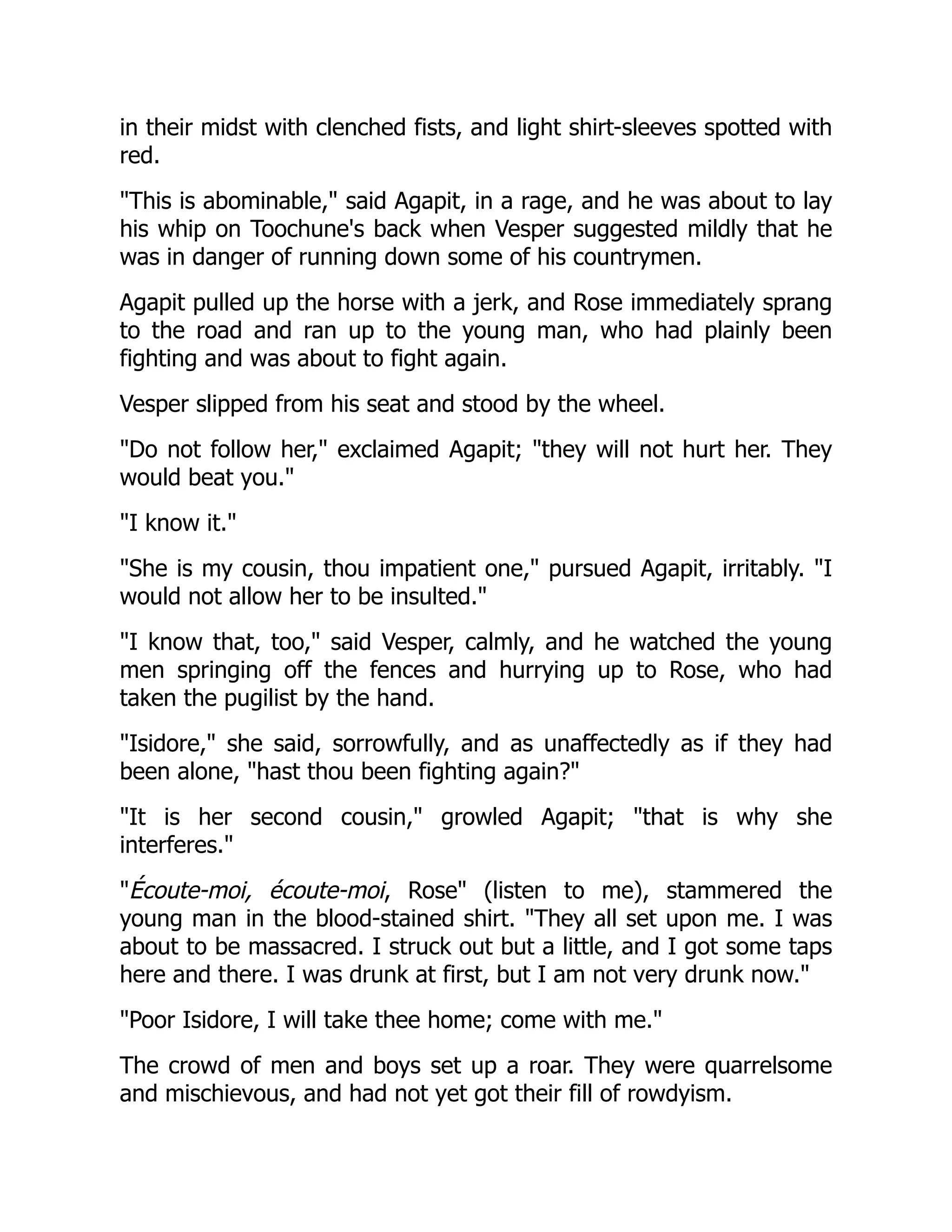 in their midst with clenched fists, and light shirt-sleeves spotted with
red.
"This is abominable," said Agapit, in a rage, and he was about to lay
his whip on Toochune's back when Vesper suggested mildly that he
was in danger of running down some of his countrymen.
Agapit pulled up the horse with a jerk, and Rose immediately sprang
to the road and ran up to the young man, who had plainly been
fighting and was about to fight again.
Vesper slipped from his seat and stood by the wheel.
"Do not follow her," exclaimed Agapit; "they will not hurt her. They
would beat you."
"I know it."
"She is my cousin, thou impatient one," pursued Agapit, irritably. "I
would not allow her to be insulted."
"I know that, too," said Vesper, calmly, and he watched the young
men springing off the fences and hurrying up to Rose, who had
taken the pugilist by the hand.
"Isidore," she said, sorrowfully, and as unaffectedly as if they had
been alone, "hast thou been fighting again?"
"It is her second cousin," growled Agapit; "that is why she
interferes."
"Écoute-moi, écoute-moi, Rose" (listen to me), stammered the
young man in the blood-stained shirt. "They all set upon me. I was
about to be massacred. I struck out but a little, and I got some taps
here and there. I was drunk at first, but I am not very drunk now."
"Poor Isidore, I will take thee home; come with me."
The crowd of men and boys set up a roar. They were quarrelsome
and mischievous, and had not yet got their fill of rowdyism.
 