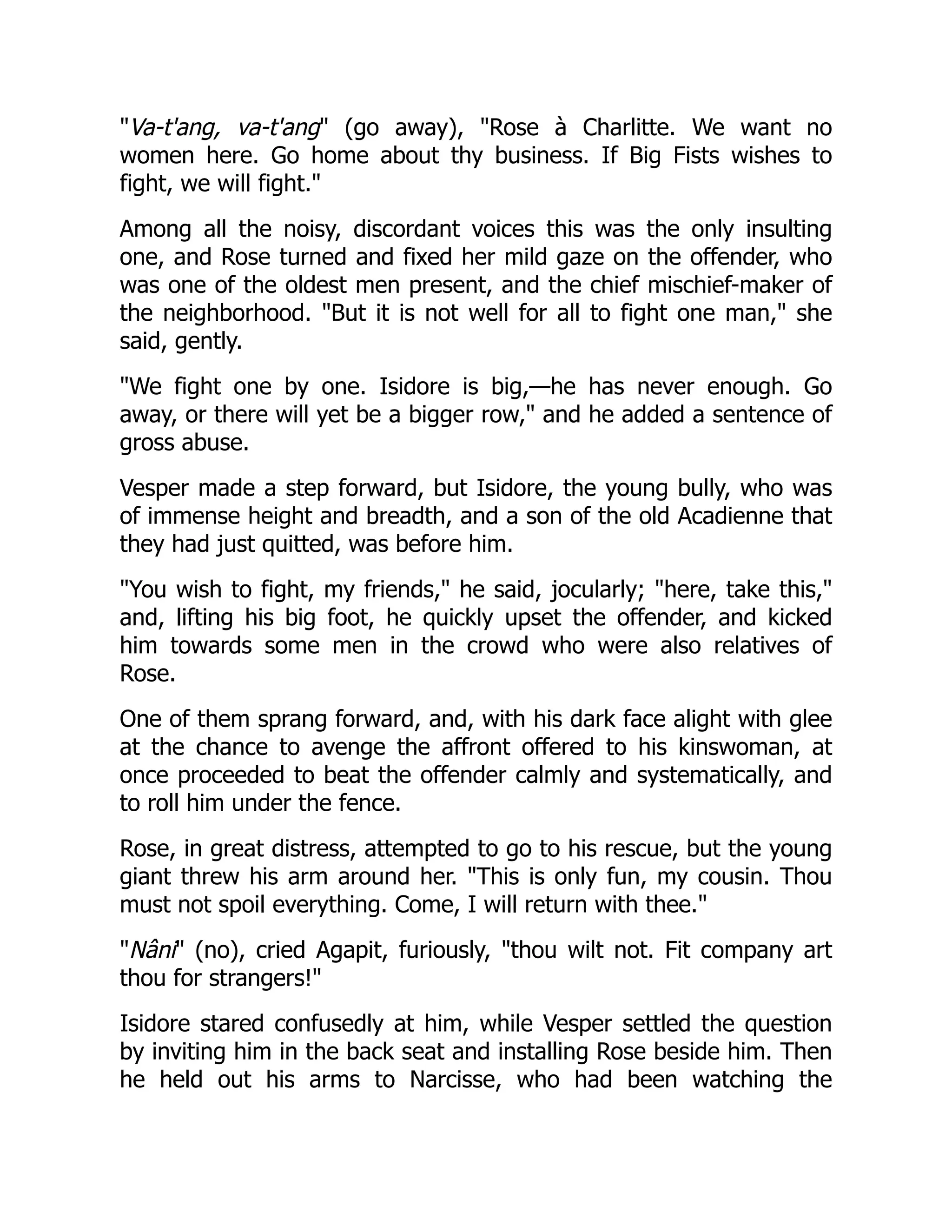 "Va-t'ang, va-t'ang" (go away), "Rose à Charlitte. We want no
women here. Go home about thy business. If Big Fists wishes to
fight, we will fight."
Among all the noisy, discordant voices this was the only insulting
one, and Rose turned and fixed her mild gaze on the offender, who
was one of the oldest men present, and the chief mischief-maker of
the neighborhood. "But it is not well for all to fight one man," she
said, gently.
"We fight one by one. Isidore is big,—he has never enough. Go
away, or there will yet be a bigger row," and he added a sentence of
gross abuse.
Vesper made a step forward, but Isidore, the young bully, who was
of immense height and breadth, and a son of the old Acadienne that
they had just quitted, was before him.
"You wish to fight, my friends," he said, jocularly; "here, take this,"
and, lifting his big foot, he quickly upset the offender, and kicked
him towards some men in the crowd who were also relatives of
Rose.
One of them sprang forward, and, with his dark face alight with glee
at the chance to avenge the affront offered to his kinswoman, at
once proceeded to beat the offender calmly and systematically, and
to roll him under the fence.
Rose, in great distress, attempted to go to his rescue, but the young
giant threw his arm around her. "This is only fun, my cousin. Thou
must not spoil everything. Come, I will return with thee."
"Nâni" (no), cried Agapit, furiously, "thou wilt not. Fit company art
thou for strangers!"
Isidore stared confusedly at him, while Vesper settled the question
by inviting him in the back seat and installing Rose beside him. Then
he held out his arms to Narcisse, who had been watching the
 